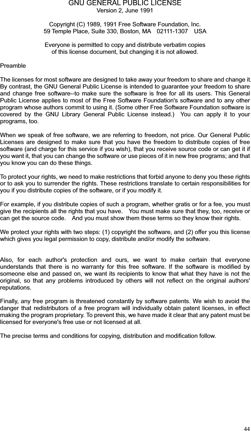 44GNU GENERAL PUBLIC LICENSE Version 2, June 1991 Copyright (C) 1989, 1991 Free Software Foundation, Inc. 59 Temple Place, Suite 330, Boston, MA    02111-1307    USA Everyone is permitted to copy and distribute verbatim copies of this license document, but changing it is not allowed. Preamble The licenses for most software are designed to take away your freedom to share and change it. By contrast, the GNU General Public License is intended to guarantee your freedom to share and change free software--to make sure the software is free for all its users. This General Public License applies to most of the Free Software Foundation&apos;s software and to any other program whose authors commit to using it. (Some other Free Software Foundation software is covered by the GNU Library General Public License instead.)  You can apply it to your programs, too. When we speak of free software, we are referring to freedom, not price. Our General Public Licenses are designed to make sure that you have the freedom to distribute copies of free software (and charge for this service if you wish), that you receive source code or can get it if you want it, that you can change the software or use pieces of it in new free programs; and that you know you can do these things. To protect your rights, we need to make restrictions that forbid anyone to deny you these rights or to ask you to surrender the rights. These restrictions translate to certain responsibilities for you if you distribute copies of the software, or if you modify it. For example, if you distribute copies of such a program, whether gratis or for a fee, you must give the recipients all the rights that you have.    You must make sure that they, too, receive or can get the source code.    And you must show them these terms so they know their rights. We protect your rights with two steps: (1) copyright the software, and (2) offer you this license which gives you legal permission to copy, distribute and/or modify the software. Also, for each author&apos;s protection and ours, we want to make certain that everyone understands that there is no warranty for this free software. If the software is modified by someone else and passed on, we want its recipients to know that what they have is not the original, so that any problems introduced by others will not reflect on the original authors&apos; reputations. Finally, any free program is threatened constantly by software patents. We wish to avoid the danger that redistributors of a free program will individually obtain patent licenses, in effect making the program proprietary. To prevent this, we have made it clear that any patent must be licensed for everyone&apos;s free use or not licensed at all. The precise terms and conditions for copying, distribution and modification follow. 