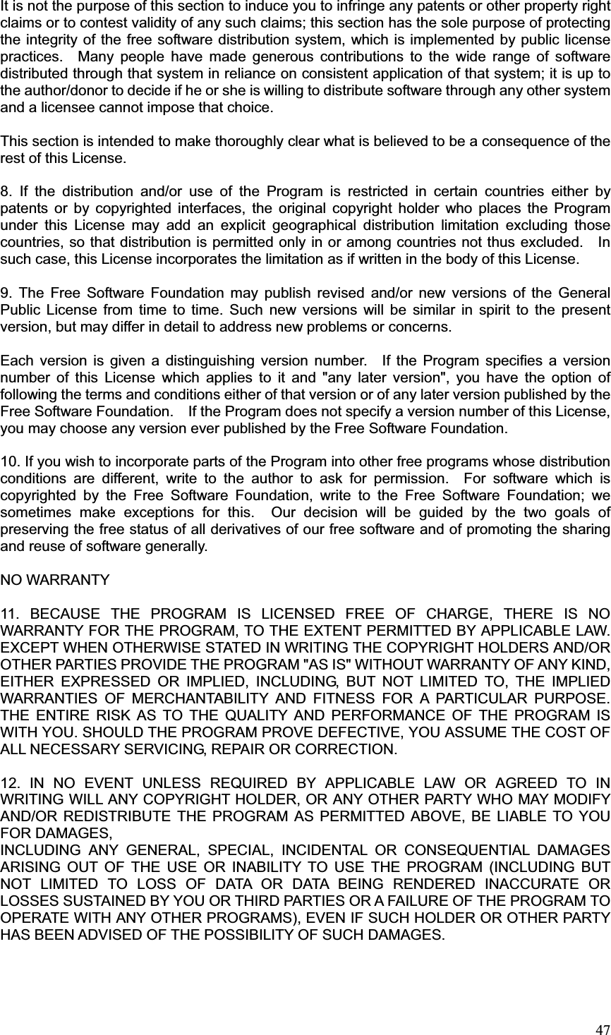 47It is not the purpose of this section to induce you to infringe any patents or other property right claims or to contest validity of any such claims; this section has the sole purpose of protecting the integrity of the free software distribution system, which is implemented by public license practices.  Many people have made generous contributions to the wide range of software distributed through that system in reliance on consistent application of that system; it is up to the author/donor to decide if he or she is willing to distribute software through any other system and a licensee cannot impose that choice. This section is intended to make thoroughly clear what is believed to be a consequence of the rest of this License. 8. If the distribution and/or use of the Program is restricted in certain countries either by patents or by copyrighted interfaces, the original copyright holder who places the Program under this License may add an explicit geographical distribution limitation excluding those countries, so that distribution is permitted only in or among countries not thus excluded.    In such case, this License incorporates the limitation as if written in the body of this License. 9. The Free Software Foundation may publish revised and/or new versions of the General Public License from time to time. Such new versions will be similar in spirit to the present version, but may differ in detail to address new problems or concerns. Each version is given a distinguishing version number.  If the Program specifies a version number of this License which applies to it and &quot;any later version&quot;, you have the option of following the terms and conditions either of that version or of any later version published by the Free Software Foundation.    If the Program does not specify a version number of this License, you may choose any version ever published by the Free Software Foundation. 10. If you wish to incorporate parts of the Program into other free programs whose distribution conditions are different, write to the author to ask for permission.  For software which is copyrighted by the Free Software Foundation, write to the Free Software Foundation; we sometimes make exceptions for this.  Our decision will be guided by the two goals of preserving the free status of all derivatives of our free software and of promoting the sharing and reuse of software generally. NO WARRANTY 11. BECAUSE THE PROGRAM IS LICENSED FREE OF CHARGE, THERE IS NO WARRANTY FOR THE PROGRAM, TO THE EXTENT PERMITTED BY APPLICABLE LAW. EXCEPT WHEN OTHERWISE STATED IN WRITING THE COPYRIGHT HOLDERS AND/OR OTHER PARTIES PROVIDE THE PROGRAM &quot;AS IS&quot; WITHOUT WARRANTY OF ANY KIND, EITHER EXPRESSED OR IMPLIED, INCLUDING, BUT NOT LIMITED TO, THE IMPLIED WARRANTIES OF MERCHANTABILITY AND FITNESS FOR A PARTICULAR PURPOSE.  THE ENTIRE RISK AS TO THE QUALITY AND PERFORMANCE OF THE PROGRAM IS WITH YOU. SHOULD THE PROGRAM PROVE DEFECTIVE, YOU ASSUME THE COST OF ALL NECESSARY SERVICING, REPAIR OR CORRECTION. 12. IN NO EVENT UNLESS REQUIRED BY APPLICABLE LAW OR AGREED TO IN WRITING WILL ANY COPYRIGHT HOLDER, OR ANY OTHER PARTY WHO MAY MODIFY AND/OR REDISTRIBUTE THE PROGRAM AS PERMITTED ABOVE, BE LIABLE TO YOU FOR DAMAGES, INCLUDING ANY GENERAL, SPECIAL, INCIDENTAL OR CONSEQUENTIAL DAMAGES ARISING OUT OF THE USE OR INABILITY TO USE THE PROGRAM (INCLUDING BUT NOT LIMITED TO LOSS OF DATA OR DATA BEING RENDERED INACCURATE OR LOSSES SUSTAINED BY YOU OR THIRD PARTIES OR A FAILURE OF THE PROGRAM TO OPERATE WITH ANY OTHER PROGRAMS), EVEN IF SUCH HOLDER OR OTHER PARTY HAS BEEN ADVISED OF THE POSSIBILITY OF SUCH DAMAGES. 