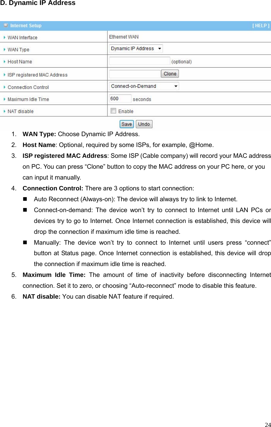  24D. Dynamic IP Address    1.  WAN Type: Choose Dynamic IP Address. 2.  Host Name: Optional, required by some ISPs, for example, @Home. 3.  ISP registered MAC Address: Some ISP (Cable company) will record your MAC address on PC. You can press “Clone” button to copy the MAC address on your PC here, or you can input it manually. 4.  Connection Control: There are 3 options to start connection:     Auto Reconnect (Always-on): The device will always try to link to Internet.       Connect-on-demand: The device won’t try to connect to Internet until LAN PCs or devices try to go to Internet. Once Internet connection is established, this device will drop the connection if maximum idle time is reached.   Manually: The device won’t try to connect to Internet until users press “connect” button at Status page. Once Internet connection is established, this device will drop the connection if maximum idle time is reached. 5.  Maximum Idle Time: The amount of time of inactivity before disconnecting Internet connection. Set it to zero, or choosing “Auto-reconnect” mode to disable this feature.   6.  NAT disable: You can disable NAT feature if required.              