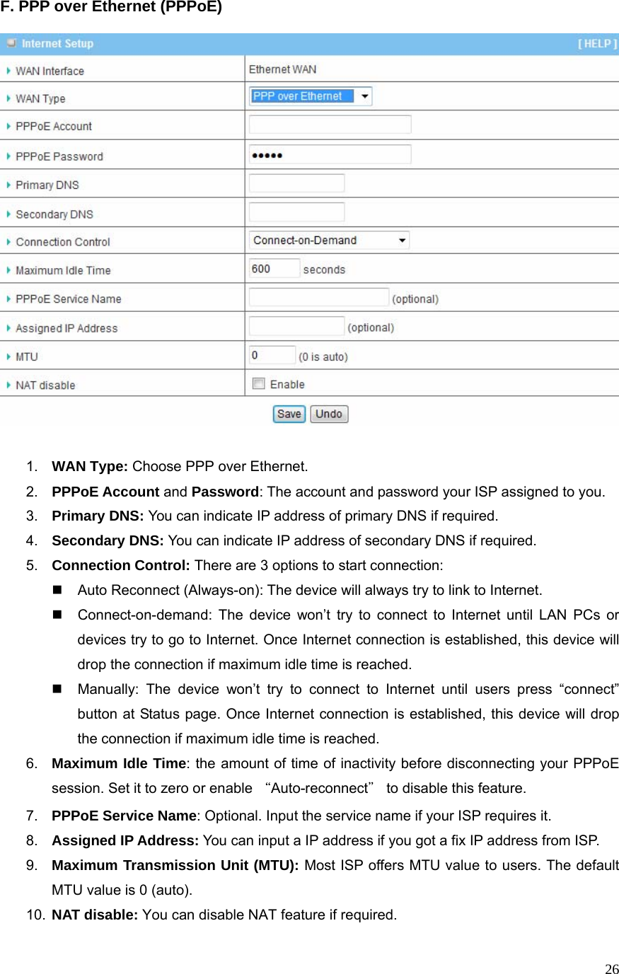  26F. PPP over Ethernet (PPPoE)     1.  WAN Type: Choose PPP over Ethernet. 2.  PPPoE Account and Password: The account and password your ISP assigned to you.   3.  Primary DNS: You can indicate IP address of primary DNS if required. 4.  Secondary DNS: You can indicate IP address of secondary DNS if required. 5.  Connection Control: There are 3 options to start connection:     Auto Reconnect (Always-on): The device will always try to link to Internet.       Connect-on-demand: The device won’t try to connect to Internet until LAN PCs or devices try to go to Internet. Once Internet connection is established, this device will drop the connection if maximum idle time is reached.   Manually: The device won’t try to connect to Internet until users press “connect” button at Status page. Once Internet connection is established, this device will drop the connection if maximum idle time is reached. 6.  Maximum Idle Time: the amount of time of inactivity before disconnecting your PPPoE session. Set it to zero or enable “Auto-reconnect＂ to disable this feature.   7.  PPPoE Service Name: Optional. Input the service name if your ISP requires it. 8.  Assigned IP Address: You can input a IP address if you got a fix IP address from ISP. 9.  Maximum Transmission Unit (MTU): Most ISP offers MTU value to users. The default MTU value is 0 (auto).   10.  NAT disable: You can disable NAT feature if required. 