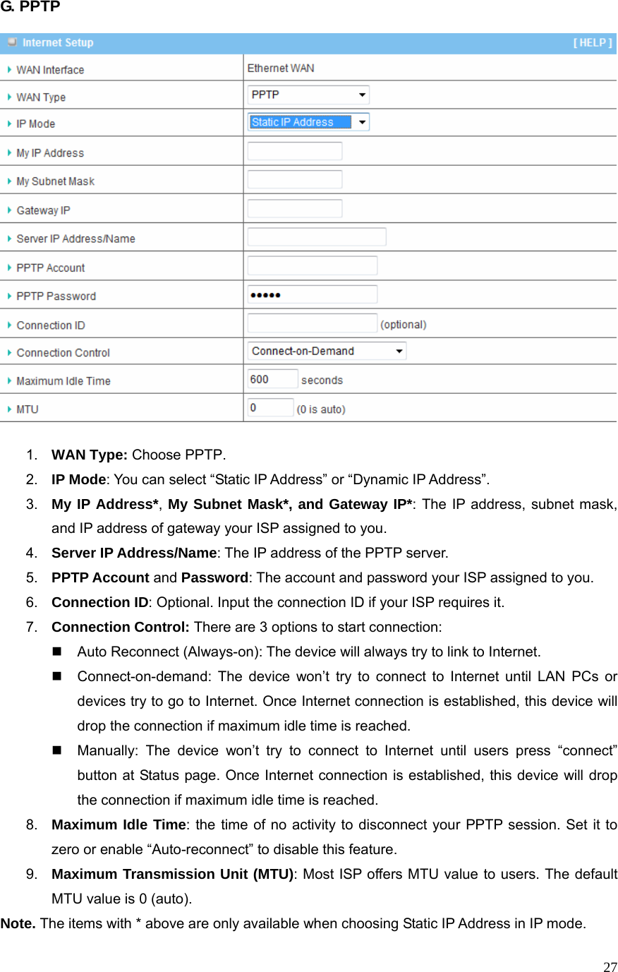  27G. PPTP      1.  WAN Type: Choose PPTP. 2.  IP Mode: You can select “Static IP Address” or “Dynamic IP Address”.   3.  My IP Address*, My Subnet Mask*, and Gateway IP*: The IP address, subnet mask, and IP address of gateway your ISP assigned to you.   4.  Server IP Address/Name: The IP address of the PPTP server. 5.  PPTP Account and Password: The account and password your ISP assigned to you. 6.  Connection ID: Optional. Input the connection ID if your ISP requires it.   7.  Connection Control: There are 3 options to start connection:     Auto Reconnect (Always-on): The device will always try to link to Internet.       Connect-on-demand: The device won’t try to connect to Internet until LAN PCs or devices try to go to Internet. Once Internet connection is established, this device will drop the connection if maximum idle time is reached.   Manually: The device won’t try to connect to Internet until users press “connect” button at Status page. Once Internet connection is established, this device will drop the connection if maximum idle time is reached. 8.  Maximum Idle Time: the time of no activity to disconnect your PPTP session. Set it to zero or enable “Auto-reconnect” to disable this feature. 9.  Maximum Transmission Unit (MTU): Most ISP offers MTU value to users. The default MTU value is 0 (auto). Note. The items with * above are only available when choosing Static IP Address in IP mode.   