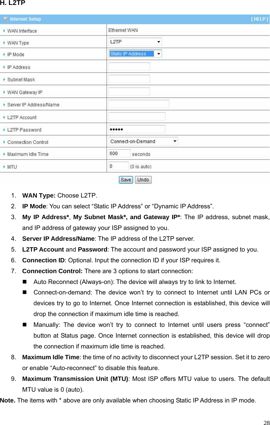  28H. L2TP      1.  WAN Type: Choose L2TP. 2.  IP Mode: You can select “Static IP Address” or “Dynamic IP Address”.   3.  My IP Address*, My Subnet Mask*, and Gateway IP*: The IP address, subnet mask, and IP address of gateway your ISP assigned to you.   4.  Server IP Address/Name: The IP address of the L2TP server. 5.  L2TP Account and Password: The account and password your ISP assigned to you. 6.  Connection ID: Optional. Input the connection ID if your ISP requires it.   7.  Connection Control: There are 3 options to start connection:     Auto Reconnect (Always-on): The device will always try to link to Internet.       Connect-on-demand: The device won’t try to connect to Internet until LAN PCs or devices try to go to Internet. Once Internet connection is established, this device will drop the connection if maximum idle time is reached.   Manually: The device won’t try to connect to Internet until users press “connect” button at Status page. Once Internet connection is established, this device will drop the connection if maximum idle time is reached. 8.  Maximum Idle Time: the time of no activity to disconnect your L2TP session. Set it to zero or enable “Auto-reconnect” to disable this feature. 9.  Maximum Transmission Unit (MTU): Most ISP offers MTU value to users. The default MTU value is 0 (auto). Note. The items with * above are only available when choosing Static IP Address in IP mode.   