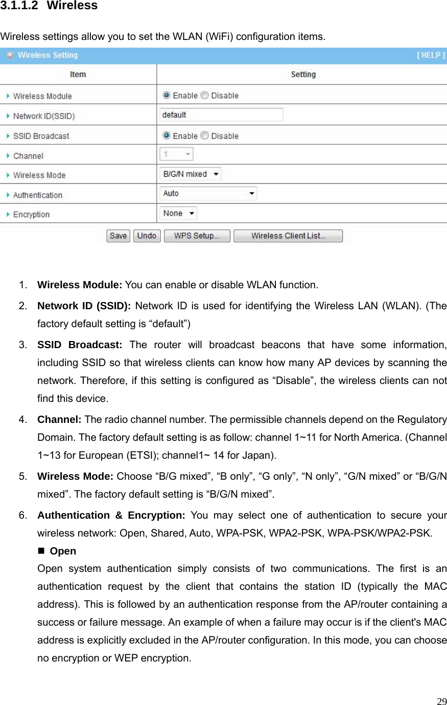  293.1.1.2 Wireless  Wireless settings allow you to set the WLAN (WiFi) configuration items.    1.  Wireless Module: You can enable or disable WLAN function. 2.  Network ID (SSID): Network ID is used for identifying the Wireless LAN (WLAN). (The factory default setting is “default”) 3.  SSID Broadcast: The router will broadcast beacons that have some information, including SSID so that wireless clients can know how many AP devices by scanning the network. Therefore, if this setting is configured as “Disable”, the wireless clients can not find this device. 4.  Channel: The radio channel number. The permissible channels depend on the Regulatory Domain. The factory default setting is as follow: channel 1~11 for North America. (Channel 1~13 for European (ETSI); channel1~ 14 for Japan). 5.  Wireless Mode: Choose “B/G mixed”, “B only”, “G only”, “N only”, “G/N mixed” or “B/G/N mixed”. The factory default setting is “B/G/N mixed”. 6.  Authentication &amp; Encryption: You may select one of authentication to secure your wireless network: Open, Shared, Auto, WPA-PSK, WPA2-PSK, WPA-PSK/WPA2-PSK.  Open Open system authentication simply consists of two communications. The first is an authentication request by the client that contains the station ID (typically the MAC address). This is followed by an authentication response from the AP/router containing a success or failure message. An example of when a failure may occur is if the client&apos;s MAC address is explicitly excluded in the AP/router configuration. In this mode, you can choose no encryption or WEP encryption. 