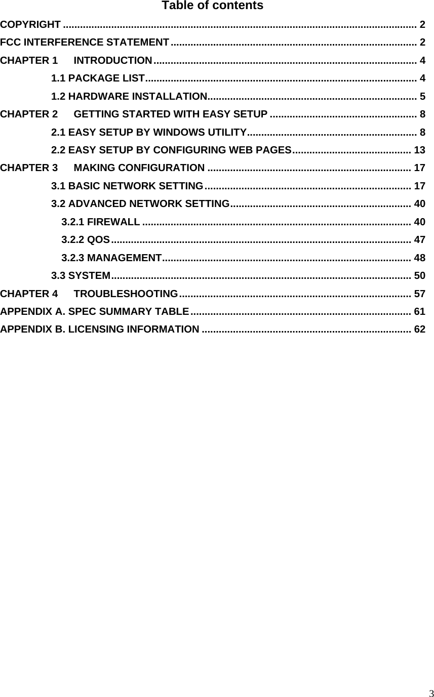  3Table of contents COPYRIGHT ............................................................................................................................. 2 FCC INTERFERENCE STATEMENT....................................................................................... 2 CHAPTER 1 INTRODUCTION............................................................................................. 4           1.1 PACKAGE LIST................................................................................................ 4           1.2 HARDWARE INSTALLATION.......................................................................... 5 CHAPTER 2 GETTING STARTED WITH EASY SETUP .................................................... 8           2.1 EASY SETUP BY WINDOWS UTILITY............................................................ 8           2.2 EASY SETUP BY CONFIGURING WEB PAGES.......................................... 13 CHAPTER 3 MAKING CONFIGURATION ........................................................................ 17           3.1 BASIC NETWORK SETTING......................................................................... 17           3.2 ADVANCED NETWORK SETTING................................................................ 40             3.2.1 FIREWALL ............................................................................................... 40             3.2.2 QOS.......................................................................................................... 47             3.2.3 MANAGEMENT........................................................................................ 48           3.3 SYSTEM.......................................................................................................... 50 CHAPTER 4 TROUBLESHOOTING.................................................................................. 57 APPENDIX A. SPEC SUMMARY TABLE.............................................................................. 61 APPENDIX B. LICENSING INFORMATION .......................................................................... 62              