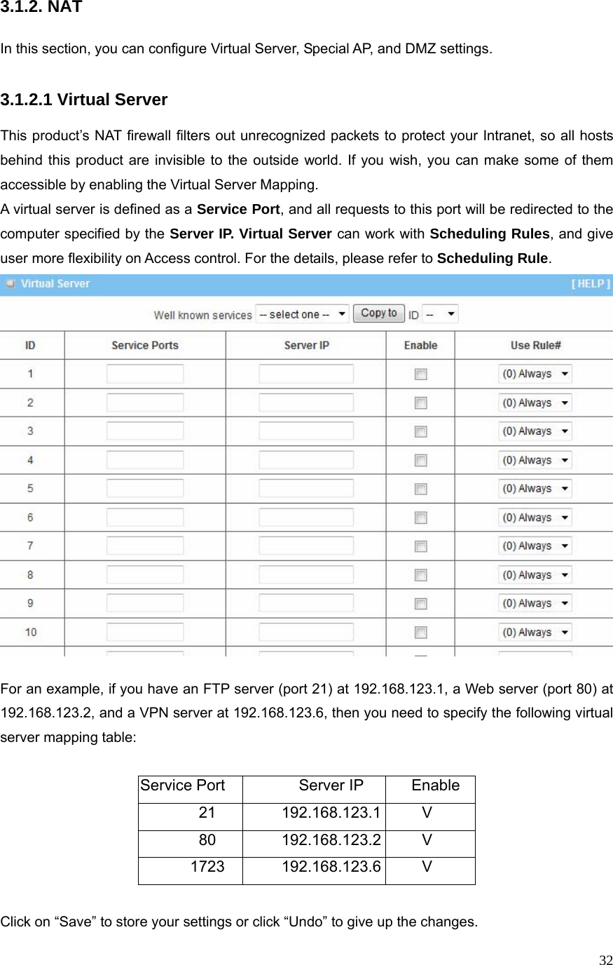  323.1.2. NAT  In this section, you can configure Virtual Server, Special AP, and DMZ settings.  3.1.2.1 Virtual Server  This product’s NAT firewall filters out unrecognized packets to protect your Intranet, so all hosts behind this product are invisible to the outside world. If you wish, you can make some of them accessible by enabling the Virtual Server Mapping. A virtual server is defined as a Service Port, and all requests to this port will be redirected to the computer specified by the Server IP. Virtual Server can work with Scheduling Rules, and give user more flexibility on Access control. For the details, please refer to Scheduling Rule.   For an example, if you have an FTP server (port 21) at 192.168.123.1, a Web server (port 80) at 192.168.123.2, and a VPN server at 192.168.123.6, then you need to specify the following virtual server mapping table:  Service Port  Server IP  Enable 21 192.168.123.1 V 80 192.168.123.2 V 1723 192.168.123.6 V  Click on “Save” to store your settings or click “Undo” to give up the changes. 