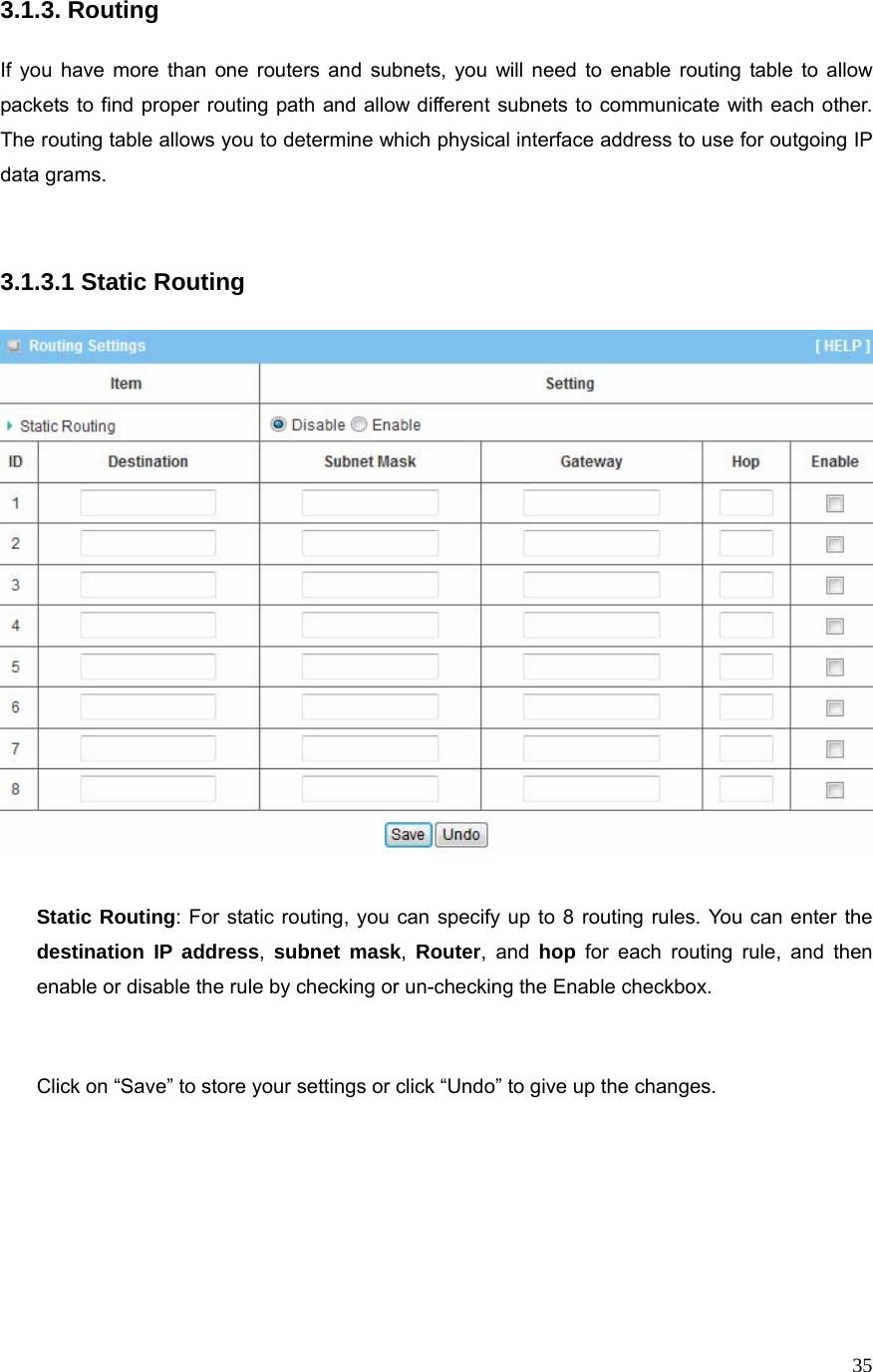  353.1.3. Routing  If you have more than one routers and subnets, you will need to enable routing table to allow packets to find proper routing path and allow different subnets to communicate with each other. The routing table allows you to determine which physical interface address to use for outgoing IP data grams.   3.1.3.1 Static Routing    Static Routing: For static routing, you can specify up to 8 routing rules. You can enter the destination IP address,  subnet mask,  Router, and hop for each routing rule, and then enable or disable the rule by checking or un-checking the Enable checkbox.   Click on “Save” to store your settings or click “Undo” to give up the changes.       