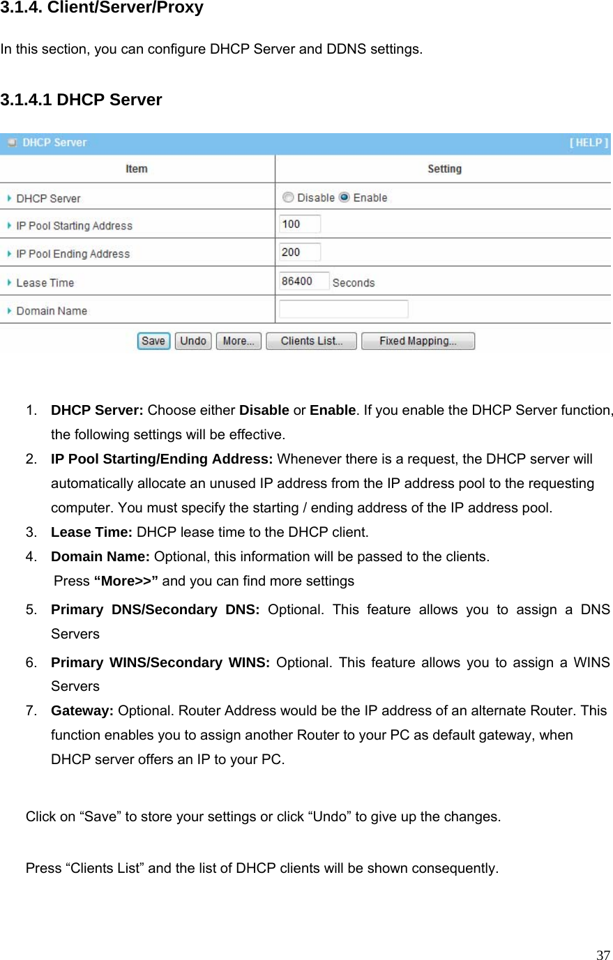  373.1.4. Client/Server/Proxy  In this section, you can configure DHCP Server and DDNS settings.  3.1.4.1 DHCP Server     1.  DHCP Server: Choose either Disable or Enable. If you enable the DHCP Server function, the following settings will be effective. 2.  IP Pool Starting/Ending Address: Whenever there is a request, the DHCP server will automatically allocate an unused IP address from the IP address pool to the requesting computer. You must specify the starting / ending address of the IP address pool. 3.  Lease Time: DHCP lease time to the DHCP client. 4.  Domain Name: Optional, this information will be passed to the clients. Press “More&gt;&gt;” and you can find more settings 5.  Primary DNS/Secondary DNS: Optional. This feature allows you to assign a DNS Servers 6.  Primary WINS/Secondary WINS: Optional. This feature allows you to assign a WINS Servers 7.  Gateway: Optional. Router Address would be the IP address of an alternate Router. This function enables you to assign another Router to your PC as default gateway, when DHCP server offers an IP to your PC.  Click on “Save” to store your settings or click “Undo” to give up the changes.  Press “Clients List” and the list of DHCP clients will be shown consequently.           