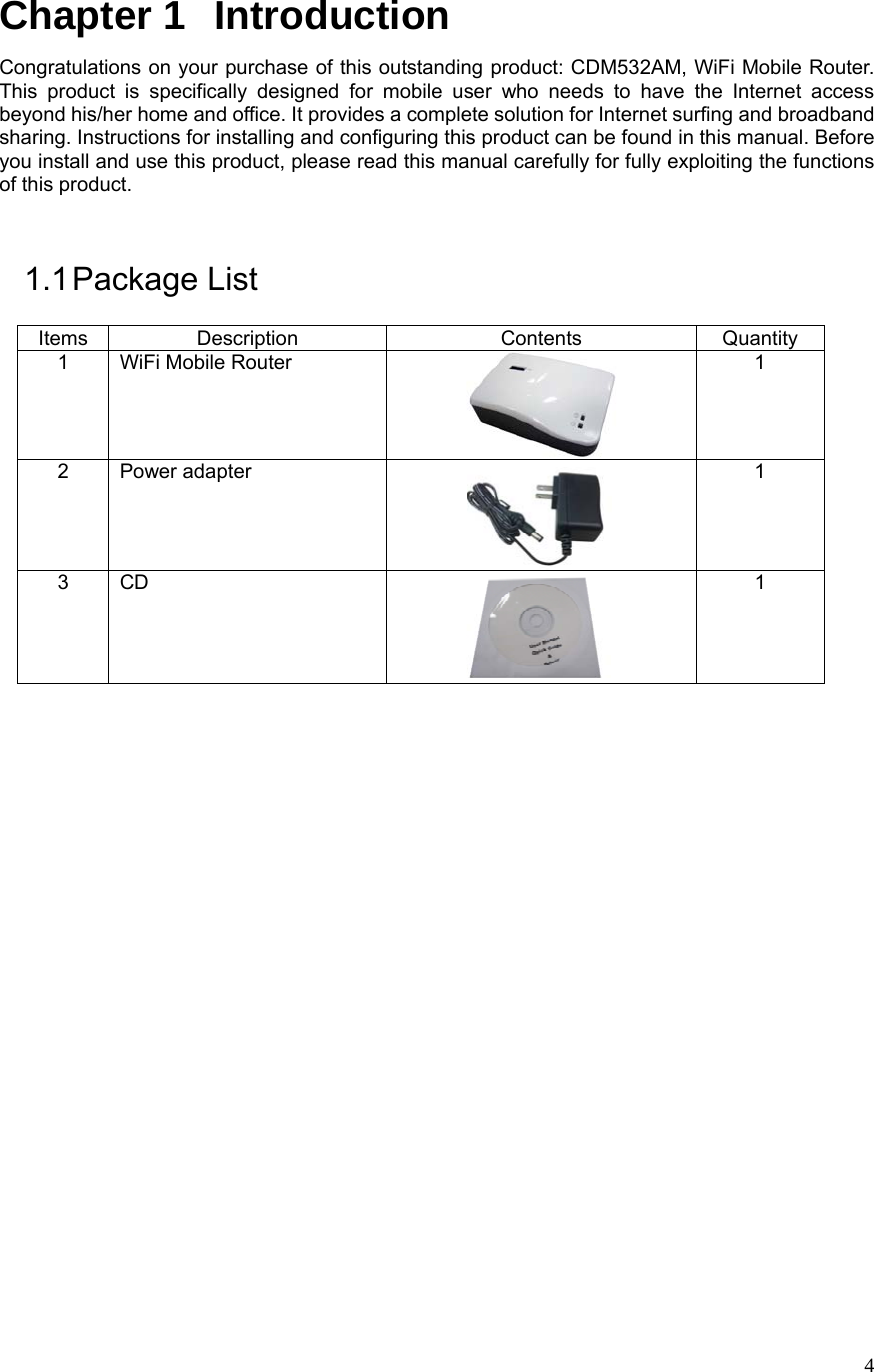  4Chapter 1   Introduction Congratulations on your purchase of this outstanding product: CDM532AM, WiFi Mobile Router. This product is specifically designed for mobile user who needs to have the Internet access beyond his/her home and office. It provides a complete solution for Internet surfing and broadband sharing. Instructions for installing and configuring this product can be found in this manual. Before you install and use this product, please read this manual carefully for fully exploiting the functions of this product.  1.1 Package  List Items Description  Contents  Quantity 1 WiFi Mobile Router  1 2 Power adapter  1 3 CD  1                       