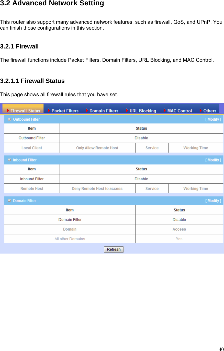  403.2 Advanced Network Setting   This router also support many advanced network features, such as firewall, QoS, and UPnP. You can finish those configurations in this section.   3.2.1 Firewall  The firewall functions include Packet Filters, Domain Filters, URL Blocking, and MAC Control.   3.2.1.1 Firewall Status  This page shows all firewall rules that you have set.  