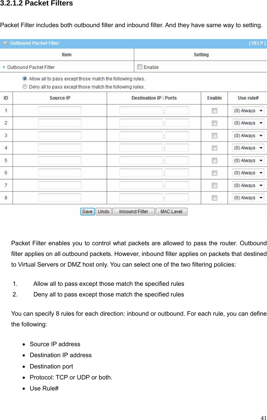  413.2.1.2 Packet Filters   Packet Filter includes both outbound filter and inbound filter. And they have same way to setting.        Packet Filter enables you to control what packets are allowed to pass the router. Outbound filter applies on all outbound packets. However, inbound filter applies on packets that destined to Virtual Servers or DMZ host only. You can select one of the two filtering policies: 1.  Allow all to pass except those match the specified rules   2.  Deny all to pass except those match the specified rules You can specify 8 rules for each direction: inbound or outbound. For each rule, you can define the following:   • Source IP address •  Destination IP address   • Destination port •  Protocol: TCP or UDP or both. • Use Rule# 