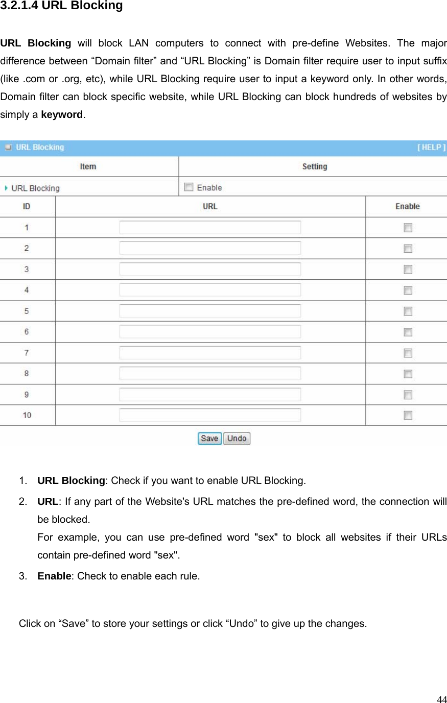  443.2.1.4 URL Blocking   URL Blocking will block LAN computers to connect with pre-define Websites. The major difference between “Domain filter” and “URL Blocking” is Domain filter require user to input suffix (like .com or .org, etc), while URL Blocking require user to input a keyword only. In other words, Domain filter can block specific website, while URL Blocking can block hundreds of websites by simply a keyword.     1.  URL Blocking: Check if you want to enable URL Blocking.   2.  URL: If any part of the Website&apos;s URL matches the pre-defined word, the connection will be blocked. For example, you can use pre-defined word &quot;sex&quot; to block all websites if their URLs contain pre-defined word &quot;sex&quot;.   3.  Enable: Check to enable each rule.   Click on “Save” to store your settings or click “Undo” to give up the changes.    