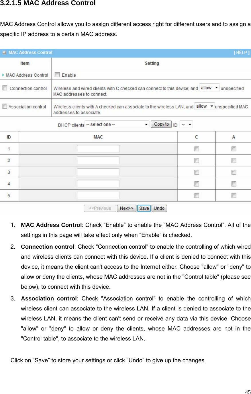  453.2.1.5 MAC Address Control   MAC Address Control allows you to assign different access right for different users and to assign a specific IP address to a certain MAC address.    1.  MAC Address Control: Check “Enable” to enable the “MAC Address Control”. All of the settings in this page will take effect only when “Enable” is checked. 2.  Connection control: Check &quot;Connection control&quot; to enable the controlling of which wired and wireless clients can connect with this device. If a client is denied to connect with this device, it means the client can&apos;t access to the Internet either. Choose &quot;allow&quot; or &quot;deny&quot; to allow or deny the clients, whose MAC addresses are not in the &quot;Control table&quot; (please see below), to connect with this device. 3.  Association control: Check &quot;Association control&quot; to enable the controlling of which wireless client can associate to the wireless LAN. If a client is denied to associate to the wireless LAN, it means the client can&apos;t send or receive any data via this device. Choose &quot;allow&quot; or &quot;deny&quot; to allow or deny the clients, whose MAC addresses are not in the &quot;Control table&quot;, to associate to the wireless LAN.  Click on “Save” to store your settings or click “Undo” to give up the changes.  