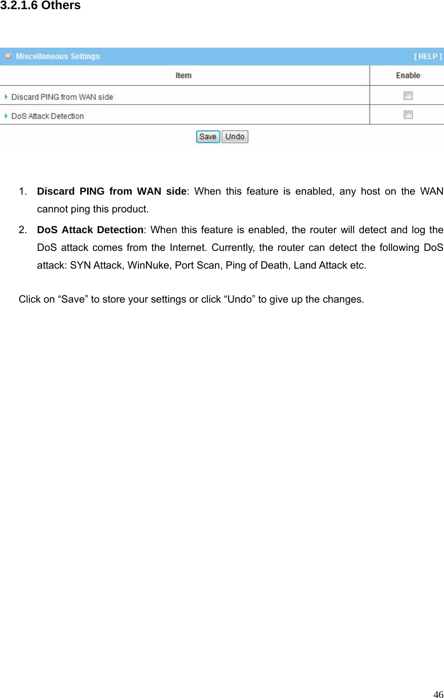  463.2.1.6 Others        1.  Discard PING from WAN side: When this feature is enabled, any host on the WAN cannot ping this product. 2.  DoS Attack Detection: When this feature is enabled, the router will detect and log the DoS attack comes from the Internet. Currently, the router can detect the following DoS attack: SYN Attack, WinNuke, Port Scan, Ping of Death, Land Attack etc.    Click on “Save” to store your settings or click “Undo” to give up the changes.                               