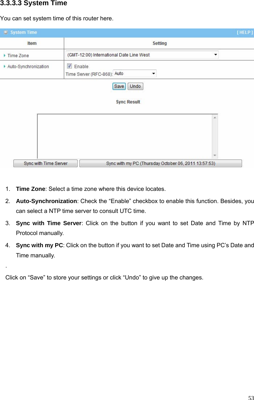  533.3.3.3 System Time  You can set system time of this router here.     1.  Time Zone: Select a time zone where this device locates. 2.  Auto-Synchronization: Check the “Enable” checkbox to enable this function. Besides, you can select a NTP time server to consult UTC time. 3.  Sync with Time Server: Click on the button if you want to set Date and Time by NTP Protocol manually. 4.  Sync with my PC: Click on the button if you want to set Date and Time using PC’s Date and Time manually. . Click on “Save” to store your settings or click “Undo” to give up the changes.             