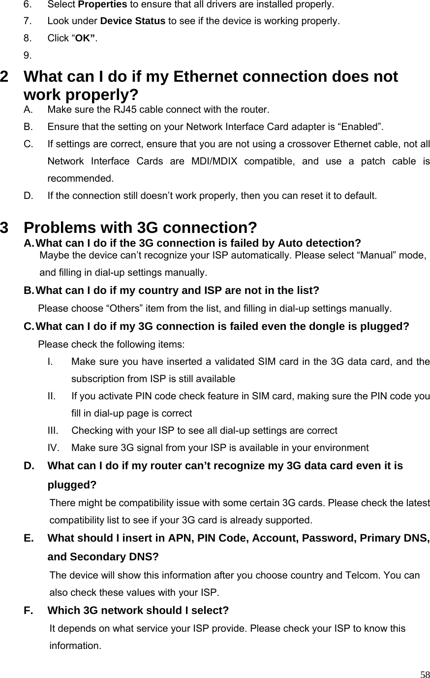  586. Select Properties to ensure that all drivers are installed properly. 7. Look under Device Status to see if the device is working properly. 8. Click “OK”. 9.  2  What can I do if my Ethernet connection does not work properly? A.  Make sure the RJ45 cable connect with the router. B.  Ensure that the setting on your Network Interface Card adapter is “Enabled”. C.  If settings are correct, ensure that you are not using a crossover Ethernet cable, not all Network Interface Cards are MDI/MDIX compatible, and use a patch cable is recommended. D.  If the connection still doesn’t work properly, then you can reset it to default.      3  Problems with 3G connection? A. What can I do if the 3G connection is failed by Auto detection?           Maybe the device can’t recognize your ISP automatically. Please select “Manual” mode,                       and filling in dial-up settings manually. B. What can I do if my country and ISP are not in the list?        Please choose “Others” item from the list, and filling in dial-up settings manually. C. What can I do if my 3G connection is failed even the dongle is plugged?        Please check the following items: I.  Make sure you have inserted a validated SIM card in the 3G data card, and the subscription from ISP is still available II.  If you activate PIN code check feature in SIM card, making sure the PIN code you fill in dial-up page is correct III.  Checking with your ISP to see all dial-up settings are correct IV.  Make sure 3G signal from your ISP is available in your environment D.  What can I do if my router can’t recognize my 3G data card even it is plugged?           There might be compatibility issue with some certain 3G cards. Please check the latest                           compatibility list to see if your 3G card is already supported. E.  What should I insert in APN, PIN Code, Account, Password, Primary DNS, and Secondary DNS?                     The device will show this information after you choose country and Telcom. You can                   also check these values with your ISP. F.  Which 3G network should I select?                     It depends on what service your ISP provide. Please check your ISP to know this             information. 