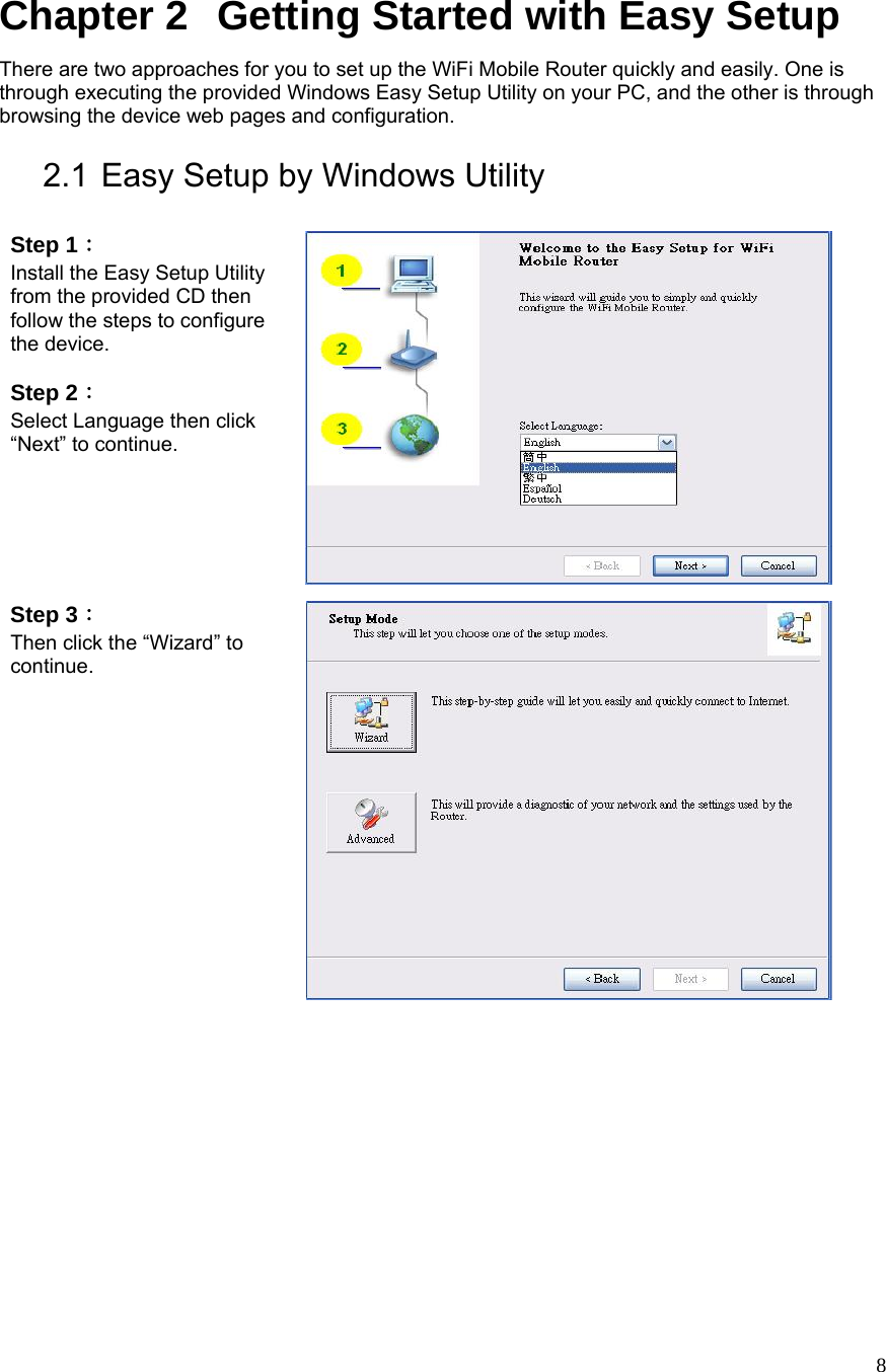  8Chapter 2   Getting Started with Easy Setup   There are two approaches for you to set up the WiFi Mobile Router quickly and easily. One is through executing the provided Windows Easy Setup Utility on your PC, and the other is through browsing the device web pages and configuration.  2.1 Easy Setup by Windows Utility    Step 1：  Install the Easy Setup Utility from the provided CD then follow the steps to configure the device.  Step 2：  Select Language then click “Next” to continue.  Step 3：  Then click the “Wizard” to continue.   