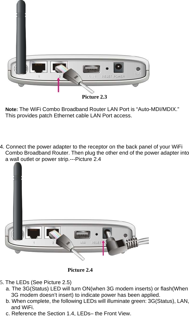      Picture 2.3  Note: The WiFi Combo Broadband Router LAN Port is “Auto-MDI/MDIX.” This provides patch Ethernet cable LAN Port access.     4. Connect the power adapter to the receptor on the back panel of your WiFi Combo Broadband Router. Then plug the other end of the power adapter into a wall outlet or power strip.---Picture 2.4         Picture 2.4    5. The LEDs (See Picture 2.5) a. The 3G(Status) LED will turn ON(when 3G modem inserts) or flash(When 3G modem doesn’t insert) to indicate power has been applied. b. When complete, the following LEDs will illuminate green: 3G(Status), LAN, and WiFi.   c. Reference the Section 1.4, LEDs– the Front View. 