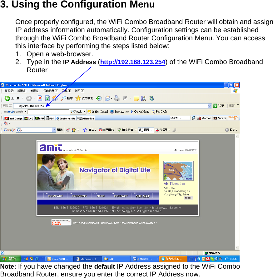 3. Using the Configuration Menu  Once properly configured, the WiFi Combo Broadband Router will obtain and assign IP address information automatically. Configuration settings can be established through the WiFi Combo Broadband Router Configuration Menu. You can access this interface by performing the steps listed below: 1.  Open a web-browser. 2. Type in the IP Address (http://192.168.123.254) of the WiFi Combo Broadband Router    Note: If you have changed the default IP Address assigned to the WiFi Combo Broadband Router, ensure you enter the correct IP Address now.                 