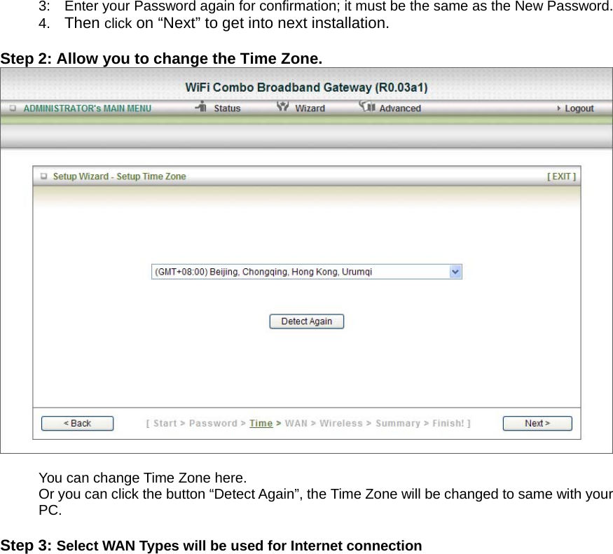 3:    Enter your Password again for confirmation; it must be the same as the New Password. 4.  Then click on “Next” to get into next installation.  Step 2: Allow you to change the Time Zone.   You can change Time Zone here. Or you can click the button “Detect Again”, the Time Zone will be changed to same with your PC.   Step 3: Select WAN Types will be used for Internet connection 