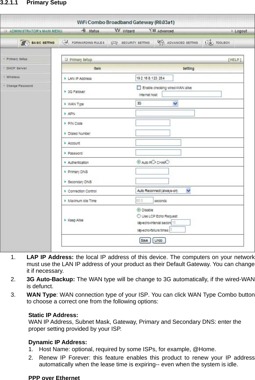 3.2.1.1 Primary Setup   1.  LAP IP Address: the local IP address of this device. The computers on your network must use the LAN IP address of your product as their Default Gateway. You can change it if necessary. 2.  3G Auto-Backup: The WAN type will be change to 3G automatically, if the wired-WAN is defunct. 3.  WAN Type: WAN connection type of your ISP. You can click WAN Type Combo button to choose a correct one from the following options:  Static IP Address: WAN IP Address, Subnet Mask, Gateway, Primary and Secondary DNS: enter the proper setting provided by your ISP.  Dynamic IP Address: 1.  Host Name: optional, required by some ISPs, for example, @Home. 2.  Renew IP Forever: this feature enables this product to renew your IP address automatically when the lease time is expiring-- even when the system is idle.  PPP over Ethernet   