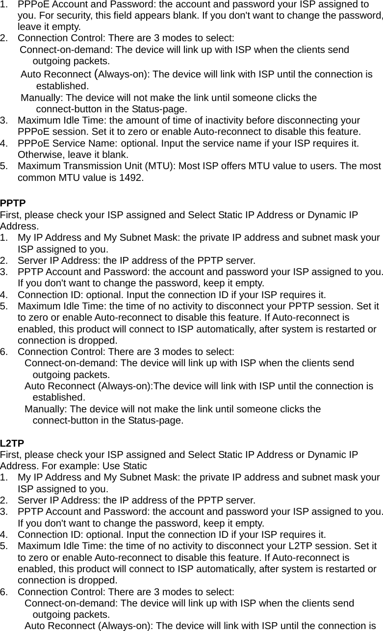 1.  PPPoE Account and Password: the account and password your ISP assigned to you. For security, this field appears blank. If you don&apos;t want to change the password, leave it empty.   2.  Connection Control: There are 3 modes to select:    Connect-on-demand: The device will link up with ISP when the clients send outgoing packets.    Auto Reconnect (Always-on): The device will link with ISP until the connection is established.   Manually: The device will not make the link until someone clicks the connect-button in the Status-page. 3.  Maximum Idle Time: the amount of time of inactivity before disconnecting your PPPoE session. Set it to zero or enable Auto-reconnect to disable this feature.   4. PPPoE Service Name: optional. Input the service name if your ISP requires it. Otherwise, leave it blank. 5.  Maximum Transmission Unit (MTU): Most ISP offers MTU value to users. The most common MTU value is 1492.    PPTP  First, please check your ISP assigned and Select Static IP Address or Dynamic IP Address.  1.  My IP Address and My Subnet Mask: the private IP address and subnet mask your ISP assigned to you.   2.  Server IP Address: the IP address of the PPTP server.   3.  PPTP Account and Password: the account and password your ISP assigned to you. If you don&apos;t want to change the password, keep it empty.   4.  Connection ID: optional. Input the connection ID if your ISP requires it.   5.  Maximum Idle Time: the time of no activity to disconnect your PPTP session. Set it to zero or enable Auto-reconnect to disable this feature. If Auto-reconnect is enabled, this product will connect to ISP automatically, after system is restarted or connection is dropped.   6.  Connection Control: There are 3 modes to select:       Connect-on-demand: The device will link up with ISP when the clients send outgoing packets.       Auto Reconnect (Always-on):The device will link with ISP until the connection is established.      Manually: The device will not make the link until someone clicks the connect-button in the Status-page.    L2TP   First, please check your ISP assigned and Select Static IP Address or Dynamic IP Address. For example: Use Static   1.  My IP Address and My Subnet Mask: the private IP address and subnet mask your ISP assigned to you.   2.  Server IP Address: the IP address of the PPTP server.   3.  PPTP Account and Password: the account and password your ISP assigned to you. If you don&apos;t want to change the password, keep it empty.   4.  Connection ID: optional. Input the connection ID if your ISP requires it.   5.  Maximum Idle Time: the time of no activity to disconnect your L2TP session. Set it to zero or enable Auto-reconnect to disable this feature. If Auto-reconnect is enabled, this product will connect to ISP automatically, after system is restarted or connection is dropped.   6.  Connection Control: There are 3 modes to select:       Connect-on-demand: The device will link up with ISP when the clients send outgoing packets.       Auto Reconnect (Always-on): The device will link with ISP until the connection is 