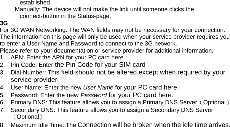 established.      Manually: The device will not make the link until someone clicks the connect-button in the Status-page.   3G For 3G WAN Networking. The WAN fields may not be necessary for your connection. The information on this page will only be used when your service provider requires you to enter a User Name and Password to connect to the 3G network. Please refer to your documentation or service provider for additional information. 1.  APN: Enter the APN for your PC card here. 2.  Pin Code: Enter the Pin Code for your SIM card 3. Dial-Number: This field should not be altered except when required by your service provider. 4.  User Name: Enter the new User Name for your PC card here. 5.  Password: Enter the new Password for your PC card here. 6.  Primary DNS: This feature allows you to assign a Primary DNS Server（Optional） 7.  Secondary DNS: This feature allows you to assign a Secondary DNS Server（Optional） 8.  Maximum Idle Time: The Connection will be broken when the idle time arrives.  