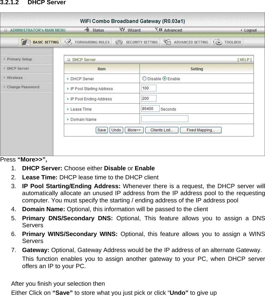 3.2.1.2 DHCP Server   Press “More&gt;&gt;”, 1.  DHCP Server: Choose either Disable or Enable 2.  Lease Time: DHCP lease time to the DHCP client 3.  IP Pool Starting/Ending Address: Whenever there is a request, the DHCP server will automatically allocate an unused IP address from the IP address pool to the requesting computer. You must specify the starting / ending address of the IP address pool 4.  Domain Name: Optional, this information will be passed to the client 5.  Primary DNS/Secondary DNS: Optional, This feature allows you to assign a DNS Servers 6.  Primary WINS/Secondary WINS: Optional, this feature allows you to assign a WINS Servers 7.  Gateway: Optional, Gateway Address would be the IP address of an alternate Gateway.   This function enables you to assign another gateway to your PC, when DHCP server offers an IP to your PC.  After you finish your selection then Either Click on “Save” to store what you just pick or click “Undo” to give up 