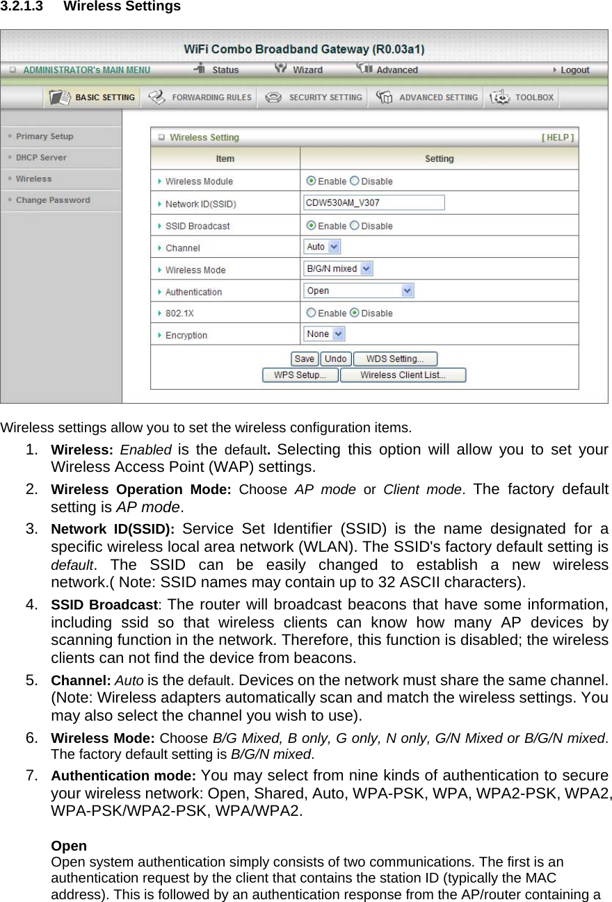 3.2.1.3 Wireless Settings    Wireless settings allow you to set the wireless configuration items. 1.  Wireless:  Enabled is the default.  Selecting this option will allow you to set your Wireless Access Point (WAP) settings. 2.  Wireless Operation Mode: Choose  AP mode or Client mode.  The factory default setting is AP mode. 3.  Network ID(SSID): Service Set Identifier (SSID) is the name designated for a specific wireless local area network (WLAN). The SSID&apos;s factory default setting is default. The SSID can be easily changed to establish a new wireless network.( Note: SSID names may contain up to 32 ASCII characters). 4.  SSID Broadcast: The router will broadcast beacons that have some information, including ssid so that wireless clients can know how many AP devices by scanning function in the network. Therefore, this function is disabled; the wireless clients can not find the device from beacons. 5.  Channel: Auto is the default. Devices on the network must share the same channel. (Note: Wireless adapters automatically scan and match the wireless settings. You may also select the channel you wish to use). 6.  Wireless Mode: Choose B/G Mixed, B only, G only, N only, G/N Mixed or B/G/N mixed. The factory default setting is B/G/N mixed. 7.  Authentication mode: You may select from nine kinds of authentication to secure your wireless network: Open, Shared, Auto, WPA-PSK, WPA, WPA2-PSK, WPA2, WPA-PSK/WPA2-PSK, WPA/WPA2.    Open Open system authentication simply consists of two communications. The first is an authentication request by the client that contains the station ID (typically the MAC address). This is followed by an authentication response from the AP/router containing a 