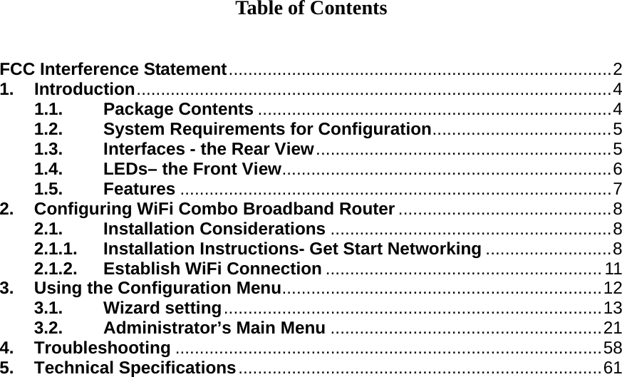 Table of Contents   FCC Interference Statement...............................................................................2 1. Introduction..................................................................................................4 1.1. Package Contents .........................................................................4 1.2. System Requirements for Configuration.....................................5 1.3. Interfaces - the Rear View.............................................................5 1.4. LEDs– the Front View....................................................................6 1.5. Features .........................................................................................7 2. Configuring WiFi Combo Broadband Router ............................................8 2.1. Installation Considerations ..........................................................8 2.1.1. Installation Instructions- Get Start Networking ..........................8 2.1.2. Establish WiFi Connection ......................................................... 11 3. Using the Configuration Menu..................................................................12 3.1. Wizard setting..............................................................................13 3.2. Administrator’s Main Menu ........................................................21 4. Troubleshooting ........................................................................................58 5. Technical Specifications...........................................................................61            
