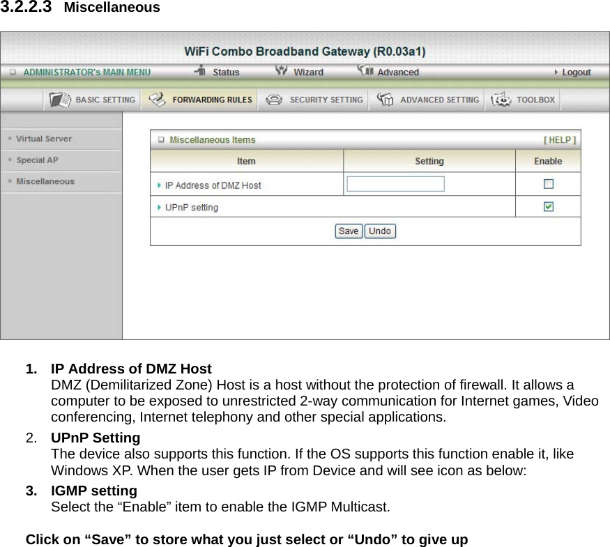 3.2.2.3  Miscellaneous    1.  IP Address of DMZ Host DMZ (Demilitarized Zone) Host is a host without the protection of firewall. It allows a computer to be exposed to unrestricted 2-way communication for Internet games, Video conferencing, Internet telephony and other special applications.   2.  UPnP Setting   The device also supports this function. If the OS supports this function enable it, like Windows XP. When the user gets IP from Device and will see icon as below:   3. IGMP setting Select the “Enable” item to enable the IGMP Multicast.      Click on “Save” to store what you just select or “Undo” to give up 