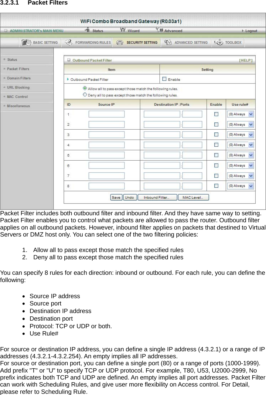 3.2.3.1 Packet Filters   Packet Filter includes both outbound filter and inbound filter. And they have same way to setting.   Packet Filter enables you to control what packets are allowed to pass the router. Outbound filter applies on all outbound packets. However, inbound filter applies on packets that destined to Virtual Servers or DMZ host only. You can select one of the two filtering policies: 1.  Allow all to pass except those match the specified rules   2.  Deny all to pass except those match the specified rules You can specify 8 rules for each direction: inbound or outbound. For each rule, you can define the following:  • Source IP address  •  Source port   •  Destination IP address   • Destination port •  Protocol: TCP or UDP or both. • Use Rule# For source or destination IP address, you can define a single IP address (4.3.2.1) or a range of IP addresses (4.3.2.1-4.3.2.254). An empty implies all IP addresses.   For source or destination port, you can define a single port (80) or a range of ports (1000-1999). Add prefix &quot;T&quot; or &quot;U&quot; to specify TCP or UDP protocol. For example, T80, U53, U2000-2999, No prefix indicates both TCP and UDP are defined. An empty implies all port addresses. Packet Filter can work with Scheduling Rules, and give user more flexibility on Access control. For Detail, please refer to Scheduling Rule. 