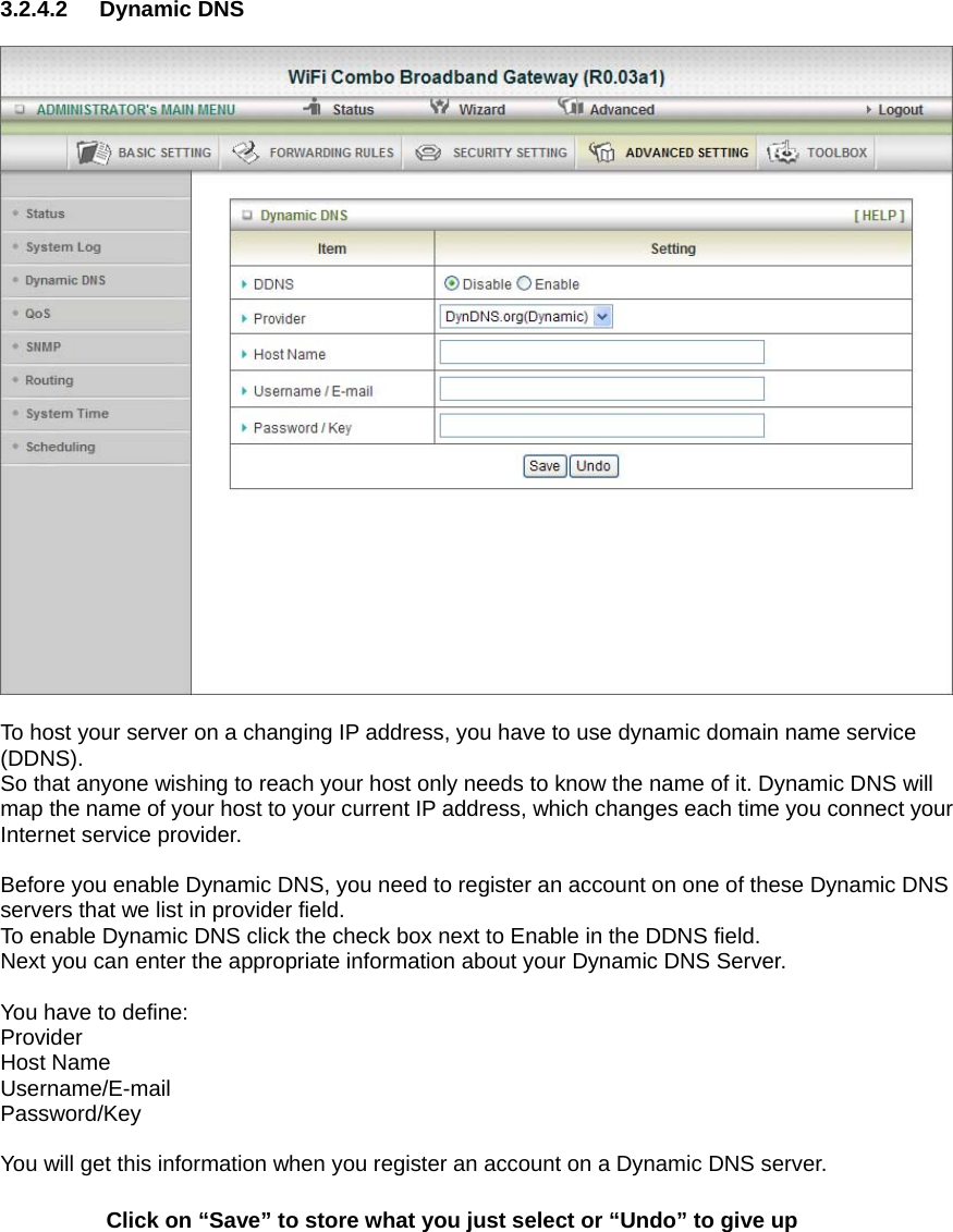 3.2.4.2 Dynamic DNS    To host your server on a changing IP address, you have to use dynamic domain name service (DDNS).  So that anyone wishing to reach your host only needs to know the name of it. Dynamic DNS will map the name of your host to your current IP address, which changes each time you connect your Internet service provider.    Before you enable Dynamic DNS, you need to register an account on one of these Dynamic DNS servers that we list in provider field.   To enable Dynamic DNS click the check box next to Enable in the DDNS field. Next you can enter the appropriate information about your Dynamic DNS Server.  You have to define: Provider Host Name Username/E-mail Password/Key  You will get this information when you register an account on a Dynamic DNS server. Click on “Save” to store what you just select or “Undo” to give up    