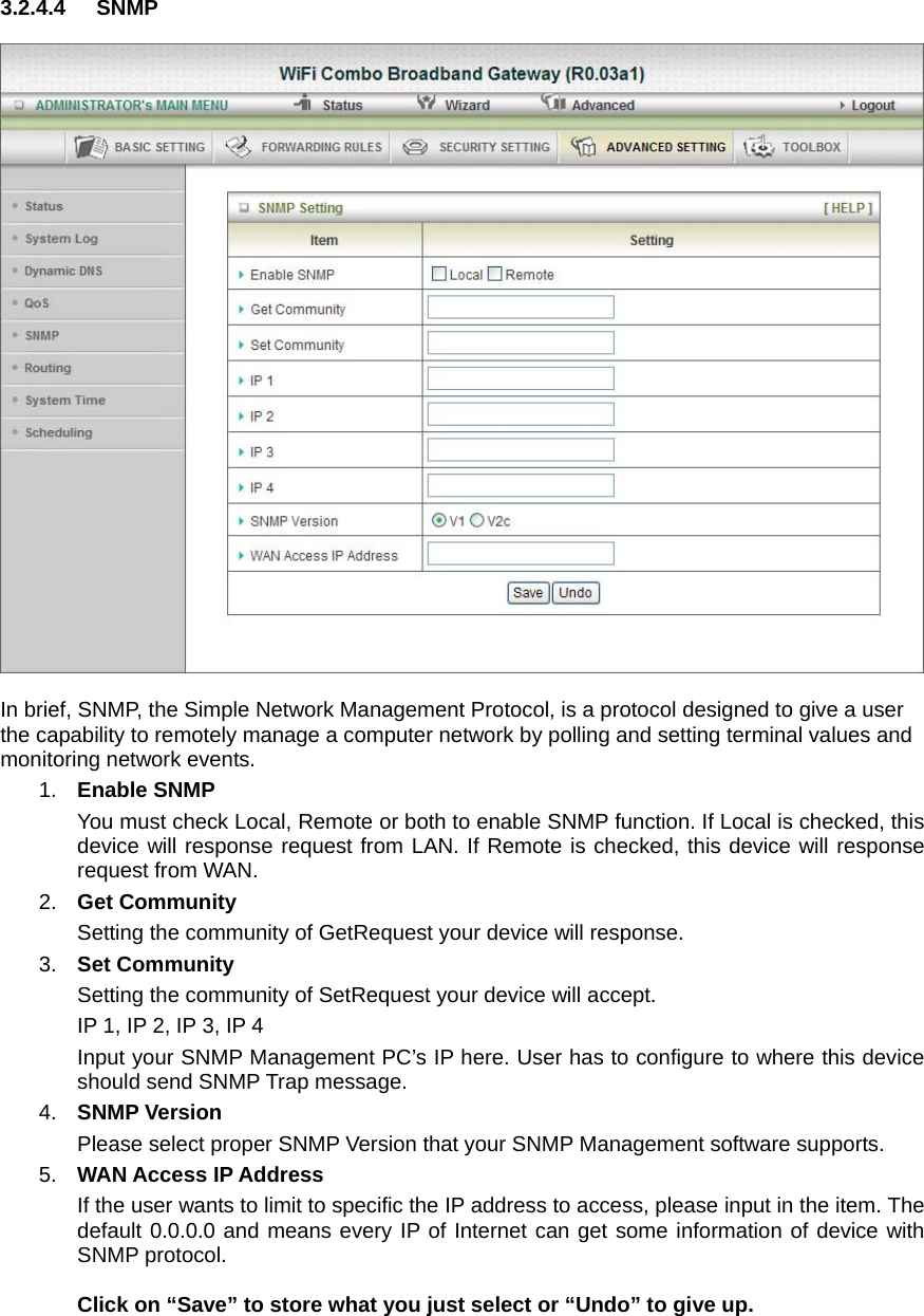 3.2.4.4 SNMP    In brief, SNMP, the Simple Network Management Protocol, is a protocol designed to give a user the capability to remotely manage a computer network by polling and setting terminal values and monitoring network events.   1.  Enable SNMP You must check Local, Remote or both to enable SNMP function. If Local is checked, this device will response request from LAN. If Remote is checked, this device will response request from WAN.   2.  Get Community Setting the community of GetRequest your device will response.   3.  Set Community Setting the community of SetRequest your device will accept.   IP 1, IP 2, IP 3, IP 4 Input your SNMP Management PC’s IP here. User has to configure to where this device should send SNMP Trap message. 4.  SNMP Version Please select proper SNMP Version that your SNMP Management software supports. 5.  WAN Access IP Address   If the user wants to limit to specific the IP address to access, please input in the item. The default 0.0.0.0 and means every IP of Internet can get some information of device with SNMP protocol.   Click on “Save” to store what you just select or “Undo” to give up. 