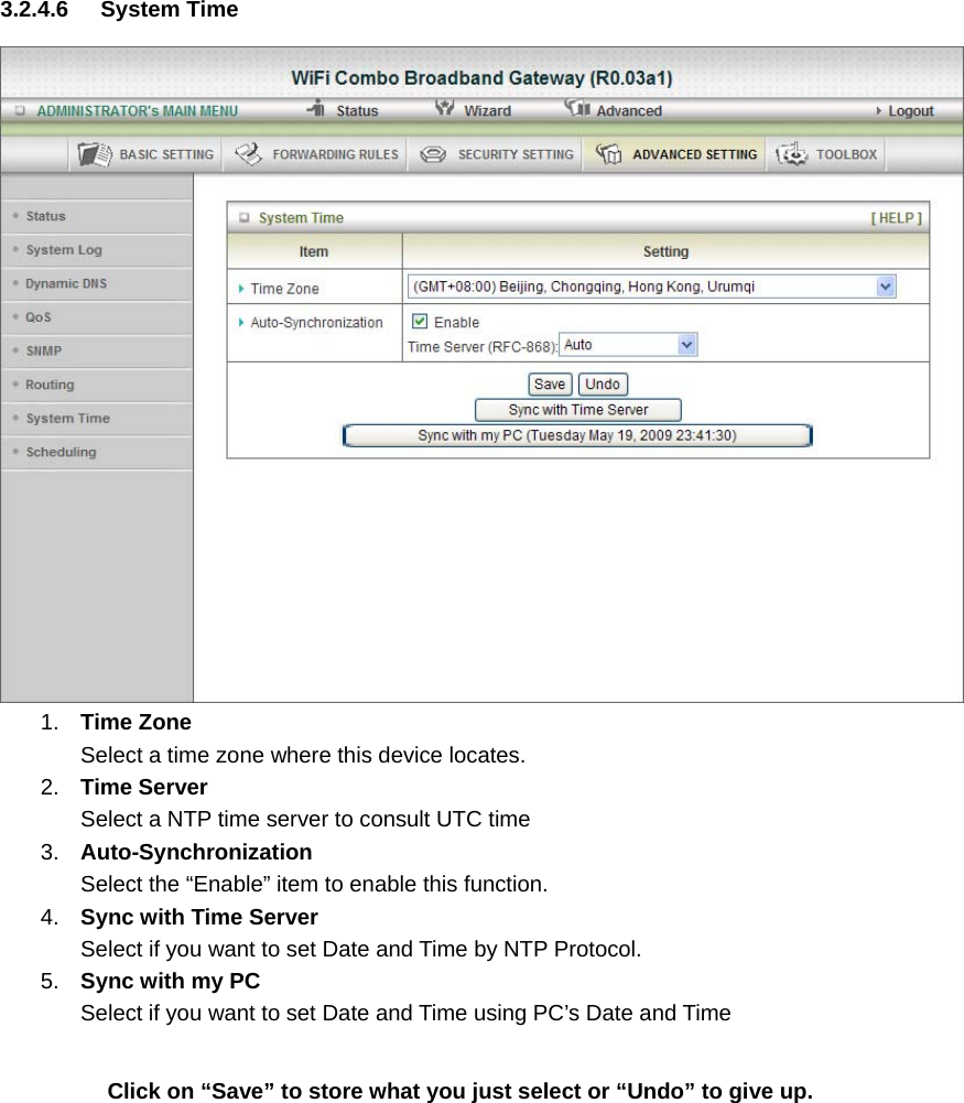 3.2.4.6 System Time   1.  Time Zone Select a time zone where this device locates. 2.  Time Server Select a NTP time server to consult UTC time   3.  Auto-Synchronization Select the “Enable” item to enable this function. 4.  Sync with Time Server Select if you want to set Date and Time by NTP Protocol. 5.  Sync with my PC Select if you want to set Date and Time using PC’s Date and Time   Click on “Save” to store what you just select or “Undo” to give up.      