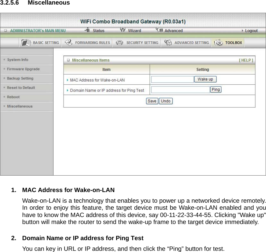 3.2.5.6 Miscellaneous    1.  MAC Address for Wake-on-LAN Wake-on-LAN is a technology that enables you to power up a networked device remotely. In order to enjoy this feature, the target device must be Wake-on-LAN enabled and you have to know the MAC address of this device, say 00-11-22-33-44-55. Clicking &quot;Wake up&quot; button will make the router to send the wake-up frame to the target device immediately.    2.  Domain Name or IP address for Ping Test You can key in URL or IP address, and then click the “Ping” button for test.                