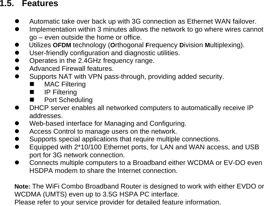  1.5. Features  z  Automatic take over back up with 3G connection as Ethernet WAN failover. z  Implementation within 3 minutes allows the network to go where wires cannot go – even outside the home or office. z     Utilizes OFDM technology (Orthogonal Frequency Division Multiplexing). z User-friendly configuration and diagnostic utilities. z  Operates in the 2.4GHz frequency range. z Advanced Firewall features. z  Supports NAT with VPN pass-through, providing added security.  MAC Filtering  IP Filtering  Port Scheduling z  DHCP server enables all networked computers to automatically receive IP addresses. z  Web-based interface for Managing and Configuring. z  Access Control to manage users on the network. z  Supports special applications that require multiple connections. z  Equipped with 2*10/100 Ethernet ports, for LAN and WAN access, and USB port for 3G network connection. z  Connects multiple computers to a Broadband either WCDMA or EV-DO even HSDPA modem to share the Internet connection.  Note: The WiFi Combo Broadband Router is designed to work with either EVDO or WCDMA (UMTS) even up to 3.5G HSPA PC interface. Please refer to your service provider for detailed feature information.                    
