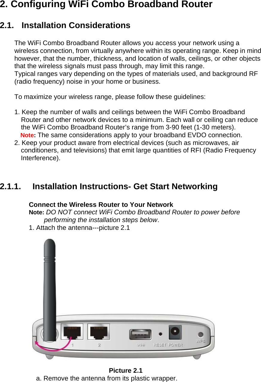  2. Configuring WiFi Combo Broadband Router  2.1. Installation Considerations  The WiFi Combo Broadband Router allows you access your network using a wireless connection, from virtually anywhere within its operating range. Keep in mind however, that the number, thickness, and location of walls, ceilings, or other objects that the wireless signals must pass through, may limit this range. Typical ranges vary depending on the types of materials used, and background RF (radio frequency) noise in your home or business.  To maximize your wireless range, please follow these guidelines:  1. Keep the number of walls and ceilings between the WiFi Combo Broadband Router and other network devices to a minimum. Each wall or ceiling can reduce the WiFi Combo Broadband Router’s range from 3-90 feet (1-30 meters). Note: The same considerations apply to your broadband EVDO connection. 2. Keep your product aware from electrical devices (such as microwaves, air conditioners, and televisions) that emit large quantities of RFI (Radio Frequency Interference).   2.1.1. Installation Instructions- Get Start Networking  Connect the Wireless Router to Your Network Note: DO NOT connect WiFi Combo Broadband Router to power before performing the installation steps below. 1. Attach the antenna---picture 2.1    Picture 2.1 a. Remove the antenna from its plastic wrapper. 