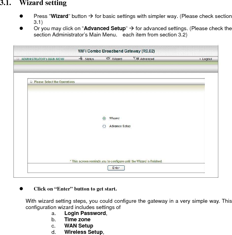 3.1. Wizard setting  z Press “Wizard” button Æ for basic settings with simpler way. (Please check section 3.1) z  Or you may click on “Advanced Setup” Æ for advanced settings. (Please check the section Administrator’s Main Menu.    each item from section 3.2)      z Click on “Enter” button to get start.  With wizard setting steps, you could configure the gateway in a very simple way. This configuration wizard includes settings of   a.  Login Password,  b.  Time zone c.  WAN Setup d.  Wireless Setup,                    