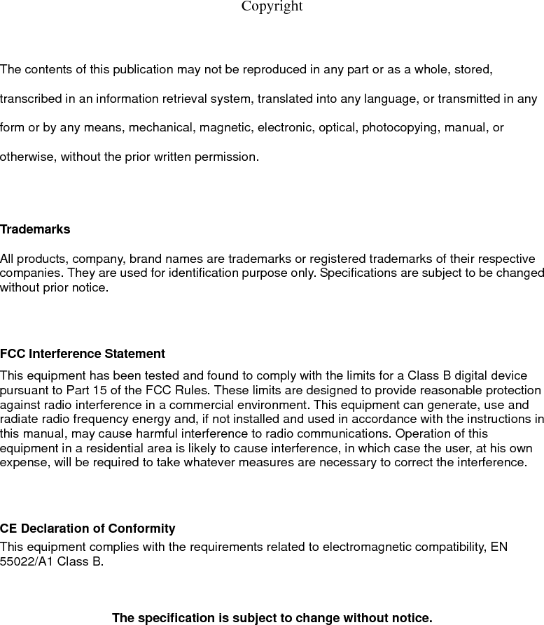   Copyright   The contents of this publication may not be reproduced in any part or as a whole, stored, transcribed in an information retrieval system, translated into any language, or transmitted in any form or by any means, mechanical, magnetic, electronic, optical, photocopying, manual, or otherwise, without the prior written permission.  Trademarks  All products, company, brand names are trademarks or registered trademarks of their respective companies. They are used for identification purpose only. Specifications are subject to be changed without prior notice.   FCC Interference Statement This equipment has been tested and found to comply with the limits for a Class B digital device pursuant to Part 15 of the FCC Rules. These limits are designed to provide reasonable protection against radio interference in a commercial environment. This equipment can generate, use and radiate radio frequency energy and, if not installed and used in accordance with the instructions in this manual, may cause harmful interference to radio communications. Operation of this equipment in a residential area is likely to cause interference, in which case the user, at his own expense, will be required to take whatever measures are necessary to correct the interference.   CE Declaration of Conformity This equipment complies with the requirements related to electromagnetic compatibility, EN 55022/A1 Class B.                             The specification is subject to change without notice. FCC COMPLIANCE STATEMENT      