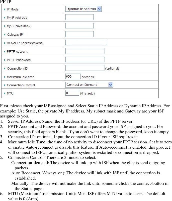 PPTP    First, please check your ISP assigned and Select Static IP Address or Dynamic IP Address. For example: Use Static, the private My IP address, My subnet mask and Gateway are your ISP assigned to you.   1. Server IP Address/Name: the IP address (or URL) of the PPTP server.   2. PPTP Account and Password: the account and password your ISP assigned to you. For security, this field appears blank. If you don&apos;t want to change the password, keep it empty.   3. Connection ID: optional. Input the connection ID if your ISP requires it.   4. Maximum Idle Time: the time of no activity to disconnect your PPTP session. Set it to zero or enable Auto-reconnect to disable this feature. If Auto-reconnect is enabled, this product will connect to ISP automatically, after system is restarted or connection is dropped.   5. Connection Control: There are 3 modes to select:       Connect-on-demand: The device will link up with ISP when the clients send outgoing packets.      Auto Reconnect (Always-on): The device will link with ISP until the connection is established.      Manually: The device will not make the link until someone clicks the connect-button in the Status-page.   6. MTU (Maximum Transmission Unit): Most ISP offers MTU value to users. The default value is 0 (Auto).                  