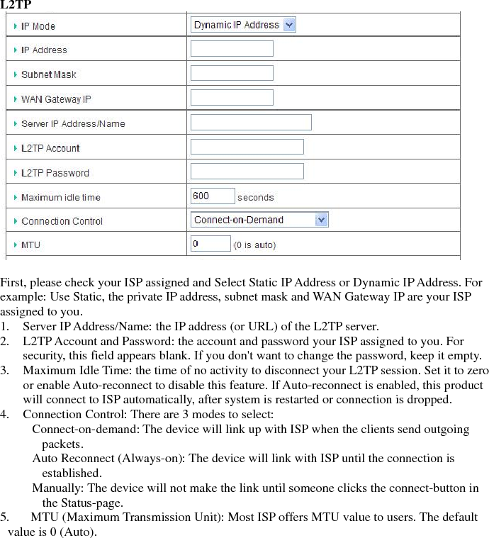 L2TP    First, please check your ISP assigned and Select Static IP Address or Dynamic IP Address. For example: Use Static, the private IP address, subnet mask and WAN Gateway IP are your ISP assigned to you. 1. Server IP Address/Name: the IP address (or URL) of the L2TP server.   2. L2TP Account and Password: the account and password your ISP assigned to you. For security, this field appears blank. If you don&apos;t want to change the password, keep it empty.   3. Maximum Idle Time: the time of no activity to disconnect your L2TP session. Set it to zero or enable Auto-reconnect to disable this feature. If Auto-reconnect is enabled, this product will connect to ISP automatically, after system is restarted or connection is dropped.   4. Connection Control: There are 3 modes to select:       Connect-on-demand: The device will link up with ISP when the clients send outgoing packets.       Auto Reconnect (Always-on): The device will link with ISP until the connection is established.      Manually: The device will not make the link until someone clicks the connect-button in the Status-page.   5. MTU (Maximum Transmission Unit): Most ISP offers MTU value to users. The default value is 0 (Auto).                    