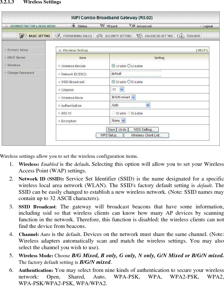 3.2.1.3 Wireless Settings    Wireless settings allow you to set the wireless configuration items. 1. Wireless: Enabled is the default. Selecting this option will allow you to set your Wireless Access Point (WAP) settings. 2. Network ID (SSID): Service Set Identifier (SSID) is the name designated for a specific wireless local area network (WLAN). The SSID&apos;s factory default setting is default. The SSID can be easily changed to establish a new wireless network. (Note: SSID names may contain up to 32 ASCII characters). 3. SSID Broadcast:  The gateway will broadcast beacons that have some information, including ssid so that wireless clients can know how many AP devices by scanning function in the network. Therefore, this function is disabled; the wireless clients can not find the device from beacons. 4. Channel: Auto is the default. Devices on the network must share the same channel. (Note: Wireless adapters automatically scan and match the wireless settings. You may also select the channel you wish to use). 5. Wireless Mode: Choose B/G Mixed, B only, G only, N only, G/N Mixed or B/G/N mixed. The factory default setting is B/G/N mixed. 6. Authentication: You may select from nine kinds of authentication to secure your wireless network: Open, Shared, Auto, WPA-PSK, WPA, WPA2-PSK, WPA2, WPA-PSK/WPA2-PSK, WPA/WPA2.        