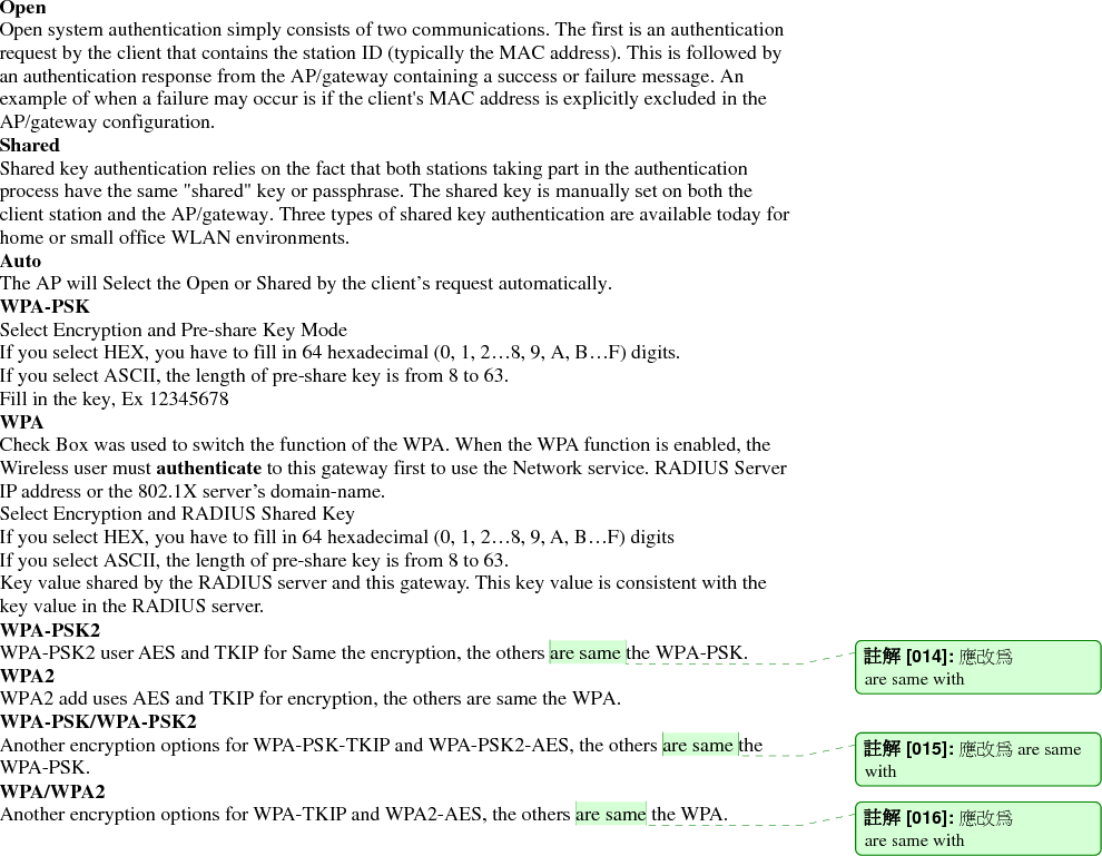 Open Open system authentication simply consists of two communications. The first is an authentication request by the client that contains the station ID (typically the MAC address). This is followed by an authentication response from the AP/gateway containing a success or failure message. An example of when a failure may occur is if the client&apos;s MAC address is explicitly excluded in the AP/gateway configuration. Shared Shared key authentication relies on the fact that both stations taking part in the authentication process have the same &quot;shared&quot; key or passphrase. The shared key is manually set on both the client station and the AP/gateway. Three types of shared key authentication are available today for home or small office WLAN environments. Auto  The AP will Select the Open or Shared by the client’s request automatically.     WPA-PSK Select Encryption and Pre-share Key Mode If you select HEX, you have to fill in 64 hexadecimal (0, 1, 2…8, 9, A, B…F) digits. If you select ASCII, the length of pre-share key is from 8 to 63. Fill in the key, Ex 12345678 WPA Check Box was used to switch the function of the WPA. When the WPA function is enabled, the Wireless user must authenticate to this gateway first to use the Network service. RADIUS Server IP address or the 802.1X server’s domain-name.   Select Encryption and RADIUS Shared Key If you select HEX, you have to fill in 64 hexadecimal (0, 1, 2…8, 9, A, B…F) digits If you select ASCII, the length of pre-share key is from 8 to 63. Key value shared by the RADIUS server and this gateway. This key value is consistent with the key value in the RADIUS server. WPA-PSK2 WPA-PSK2 user AES and TKIP for Same the encryption, the others are same the WPA-PSK. WPA2 WPA2 add uses AES and TKIP for encryption, the others are same the WPA. WPA-PSK/WPA-PSK2 Another encryption options for WPA-PSK-TKIP and WPA-PSK2-AES, the others are same the WPA-PSK. WPA/WPA2   Another encryption options for WPA-TKIP and WPA2-AES, the others are same the WPA.                  註解 [014]: 應改為 are same with 註解 [015]: 應改為 are same with  註解 [016]: 應改為 are same with 