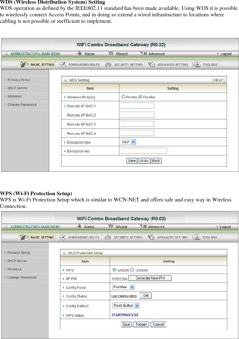 WDS (Wireless Distribution System) Setting WDS operation as defined by the IEEE802.11 standard has been made available. Using WDS it is possible to wirelessly connect Access Points, and in doing so extend a wired infrastructure to locations where cabling is not possible or inefficient to implement.        WPS (Wi-Fi Protection Setup) WPS is Wi-Fi Protection Setup which is similar to WCN-NET and offers safe and easy way in Wireless Connection.     