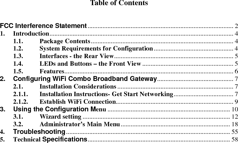  Table of Contents   FCC Interference Statement........................................................................................ 2 1. Introduction............................................................................................................... 4 1.1. Package Contents...................................................................................... 4 1.2. System Requirements for Configuration................................................ 4 1.3. Interfaces - the Rear View........................................................................ 5 1.4. LEDs and Buttons – the Front View....................................................... 5 1.5. Features...................................................................................................... 6 2. Configuring WiFi Combo Broadband Gateway.............................................. 7 2.1. Installation Considerations...................................................................... 7 2.1.1. Installation Instructions- Get Start Networking.................................... 7 2.1.2. Establish WiFi Connection....................................................................... 9 3. Using the Configuration Menu .......................................................................... 10 3.1. Wizard setting ......................................................................................... 12 3.2. Administrator’s Main Menu.................................................................. 18 4. Troubleshooting................................................................................................... 55 5. Technical Specifications...................................................................................... 58            
