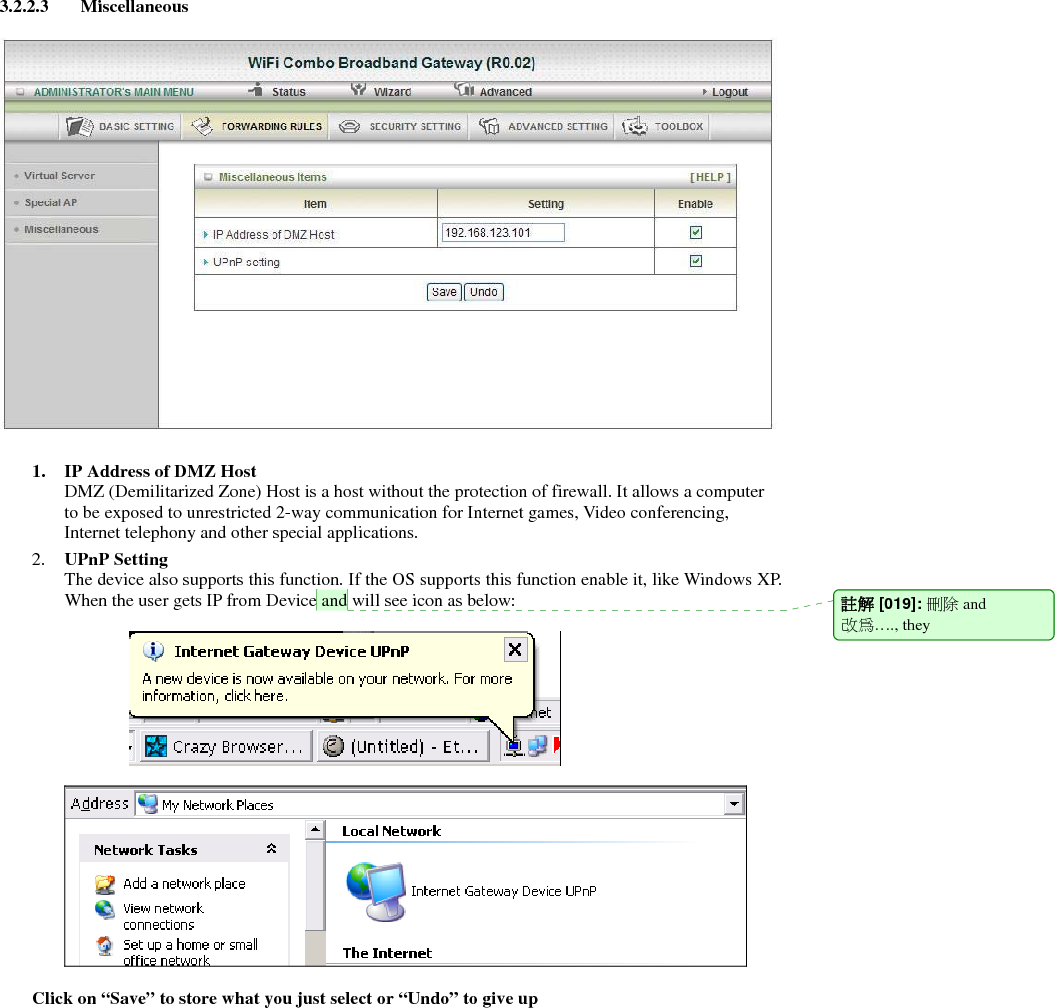 3.2.2.3 Miscellaneous    1. IP Address of DMZ Host DMZ (Demilitarized Zone) Host is a host without the protection of firewall. It allows a computer to be exposed to unrestricted 2-way communication for Internet games, Video conferencing, Internet telephony and other special applications.   2. UPnP Setting   The device also supports this function. If the OS supports this function enable it, like Windows XP. When the user gets IP from Device and will see icon as below:        Click on “Save” to store what you just select or “Undo” to give up 註解 [019]: 刪除 and 改為…., they   