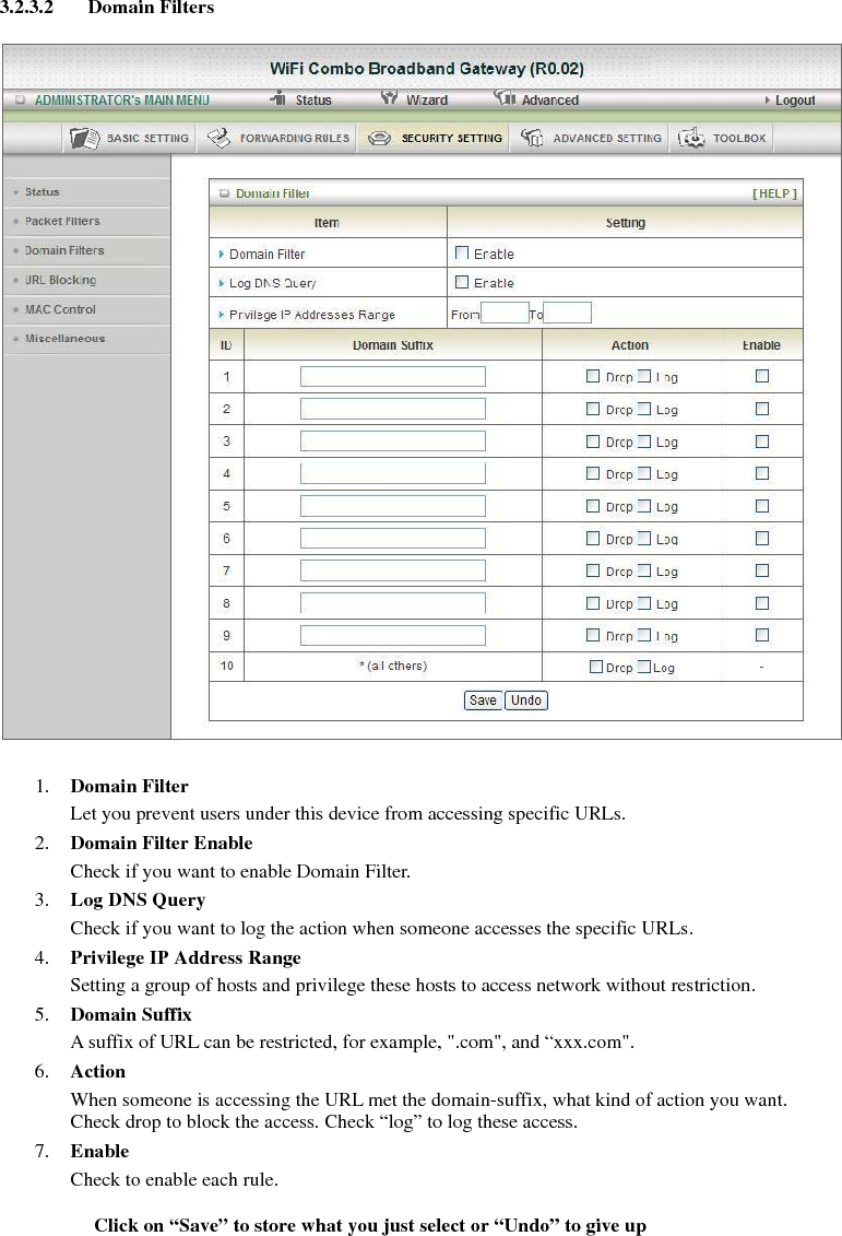 3.2.3.2 Domain Filters    1. Domain Filter  Let you prevent users under this device from accessing specific URLs.   2. Domain Filter Enable Check if you want to enable Domain Filter.   3. Log DNS Query Check if you want to log the action when someone accesses the specific URLs.   4. Privilege IP Address Range Setting a group of hosts and privilege these hosts to access network without restriction.   5. Domain Suffix A suffix of URL can be restricted, for example, &quot;.com&quot;, and “xxx.com&quot;.   6. Action When someone is accessing the URL met the domain-suffix, what kind of action you want. Check drop to block the access. Check “log” to log these access.   7. Enable Check to enable each rule.    Click on “Save” to store what you just select or “Undo” to give up  