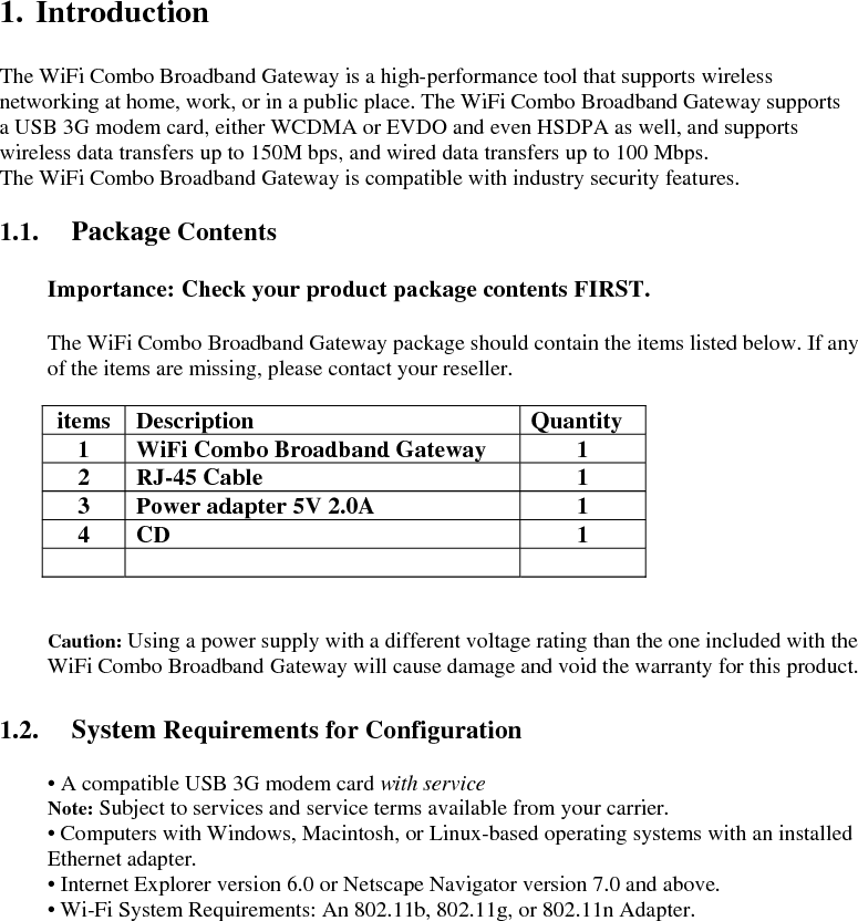  1. Introduction  The WiFi Combo Broadband Gateway is a high-performance tool that supports wireless networking at home, work, or in a public place. The WiFi Combo Broadband Gateway supports   a USB 3G modem card, either WCDMA or EVDO and even HSDPA as well, and supports wireless data transfers up to 150M bps, and wired data transfers up to 100 Mbps. The WiFi Combo Broadband Gateway is compatible with industry security features.  1.1. Package Contents  Importance: Check your product package contents FIRST.  The WiFi Combo Broadband Gateway package should contain the items listed below. If any of the items are missing, please contact your reseller.  items Description  Quantity 1  WiFi Combo Broadband Gateway    1 2 RJ-45 Cable  1 3  Power adapter 5V 2.0A  1 4 CD  1       Caution: Using a power supply with a different voltage rating than the one included with the WiFi Combo Broadband Gateway will cause damage and void the warranty for this product.  1.2. System Requirements for Configuration  • A compatible USB 3G modem card with service Note: Subject to services and service terms available from your carrier. • Computers with Windows, Macintosh, or Linux-based operating systems with an installed Ethernet adapter. • Internet Explorer version 6.0 or Netscape Navigator version 7.0 and above. • Wi-Fi System Requirements: An 802.11b, 802.11g, or 802.11n Adapter.           