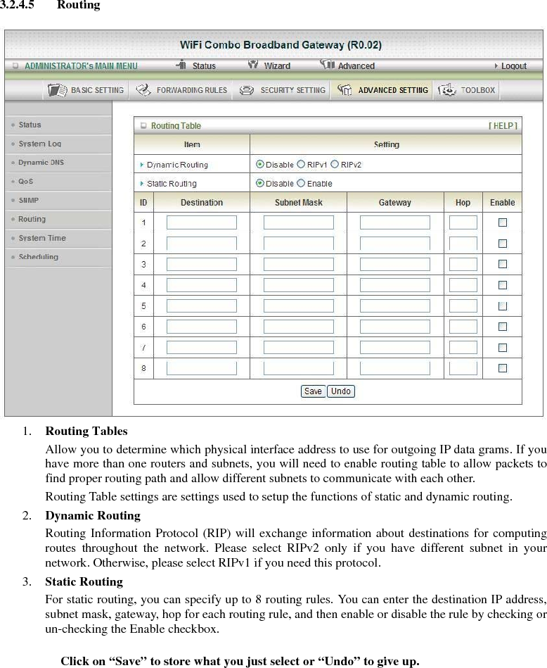 3.2.4.5 Routing   1. Routing Tables   Allow you to determine which physical interface address to use for outgoing IP data grams. If you have more than one routers and subnets, you will need to enable routing table to allow packets to find proper routing path and allow different subnets to communicate with each other. Routing Table settings are settings used to setup the functions of static and dynamic routing. 2. Dynamic Routing Routing Information Protocol (RIP) will exchange information about destinations for computing routes throughout the network. Please select RIPv2 only if you have different subnet in your network. Otherwise, please select RIPv1 if you need this protocol. 3. Static Routing For static routing, you can specify up to 8 routing rules. You can enter the destination IP address, subnet mask, gateway, hop for each routing rule, and then enable or disable the rule by checking or un-checking the Enable checkbox. Click on “Save” to store what you just select or “Undo” to give up. 