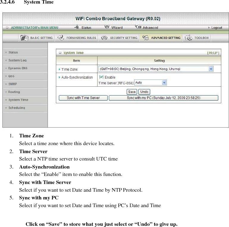 3.2.4.6 System Time   1. Time Zone Select a time zone where this device locates. 2. Time Server Select a NTP time server to consult UTC time   3. Auto-Synchronization Select the “Enable” item to enable this function. 4. Sync with Time Server Select if you want to set Date and Time by NTP Protocol. 5. Sync with my PC Select if you want to set Date and Time using PC’s Date and Time   Click on “Save” to store what you just select or “Undo” to give up.      